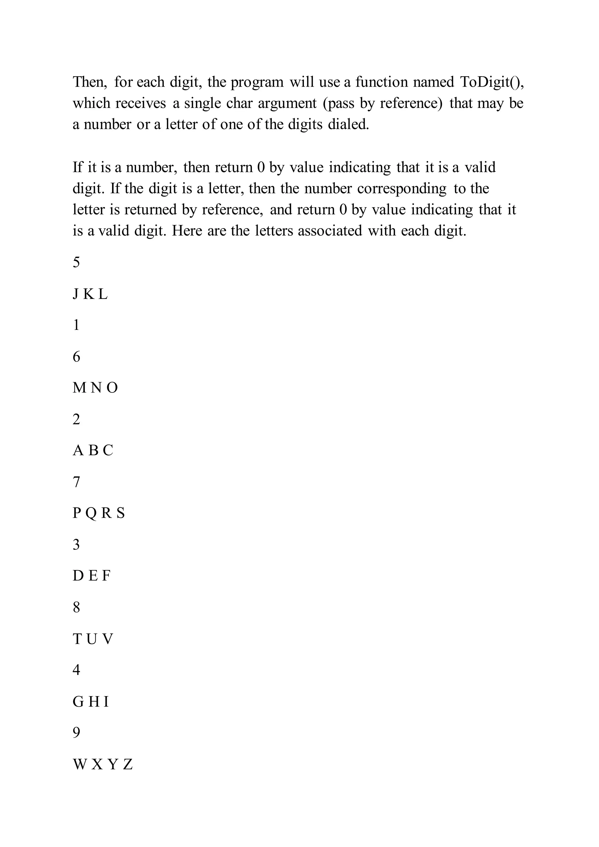 Then, for each digit, the program will use a function named ToDigit(),
which receives a single char argument (pass by reference) that may be
a number or a letter of one of the digits dialed.
If it is a number, then return 0 by value indicating that it is a valid
digit. If the digit is a letter, then the number corresponding to the
letter is returned by reference, and return 0 by value indicating that it
is a valid digit. Here are the letters associated with each digit.
5
J K L
1
6
M N O
2
A B C
7
P Q R S
3
D E F
8
T U V
4
G H I
9
W X Y Z
 