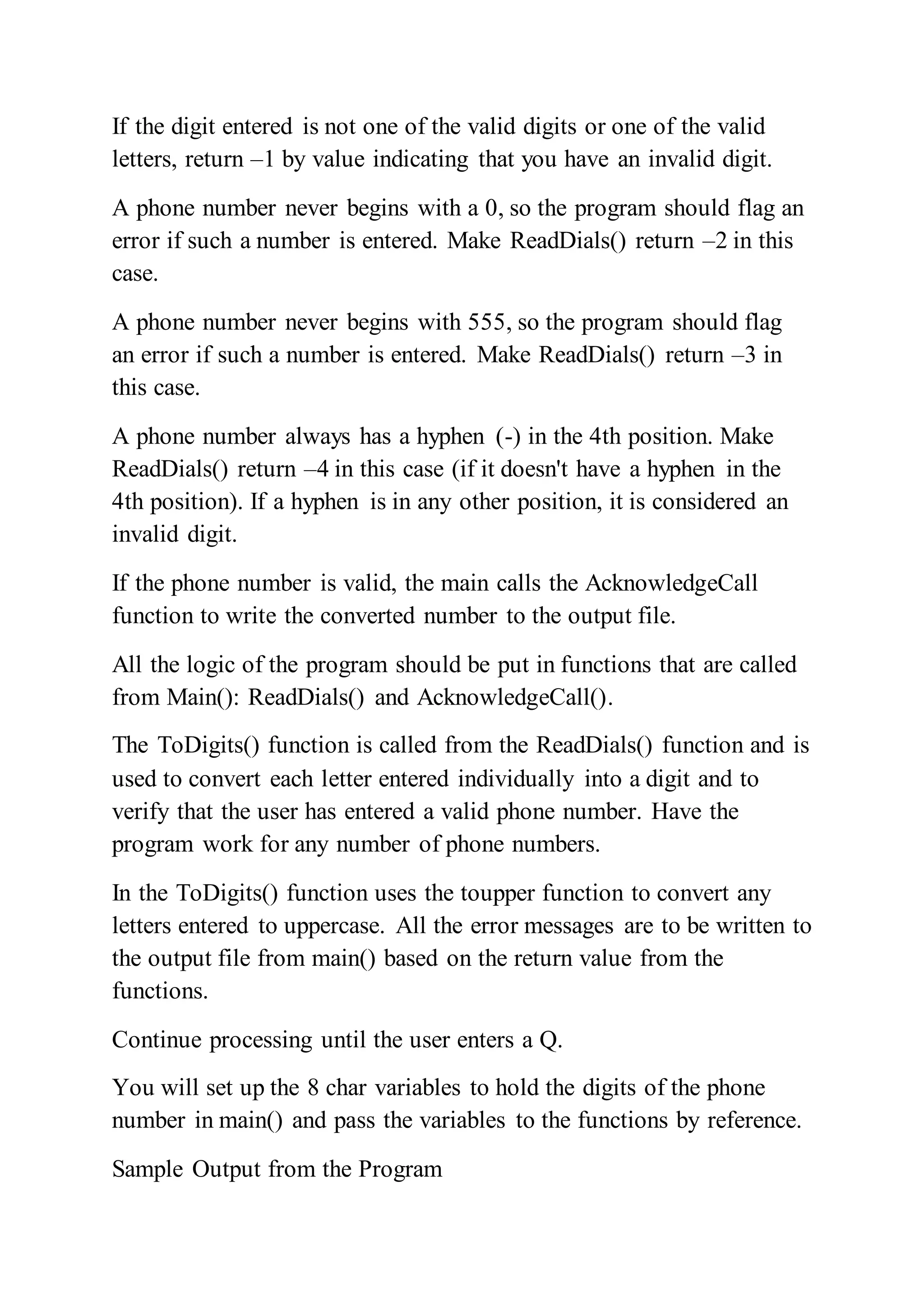 If the digit entered is not one of the valid digits or one of the valid
letters, return –1 by value indicating that you have an invalid digit.
A phone number never begins with a 0, so the program should flag an
error if such a number is entered. Make ReadDials() return –2 in this
case.
A phone number never begins with 555, so the program should flag
an error if such a number is entered. Make ReadDials() return –3 in
this case.
A phone number always has a hyphen (-) in the 4th position. Make
ReadDials() return –4 in this case (if it doesn't have a hyphen in the
4th position). If a hyphen is in any other position, it is considered an
invalid digit.
If the phone number is valid, the main calls the AcknowledgeCall
function to write the converted number to the output file.
All the logic of the program should be put in functions that are called
from Main(): ReadDials() and AcknowledgeCall().
The ToDigits() function is called from the ReadDials() function and is
used to convert each letter entered individually into a digit and to
verify that the user has entered a valid phone number. Have the
program work for any number of phone numbers.
In the ToDigits() function uses the toupper function to convert any
letters entered to uppercase. All the error messages are to be written to
the output file from main() based on the return value from the
functions.
Continue processing until the user enters a Q.
You will set up the 8 char variables to hold the digits of the phone
number in main() and pass the variables to the functions by reference.
Sample Output from the Program
 