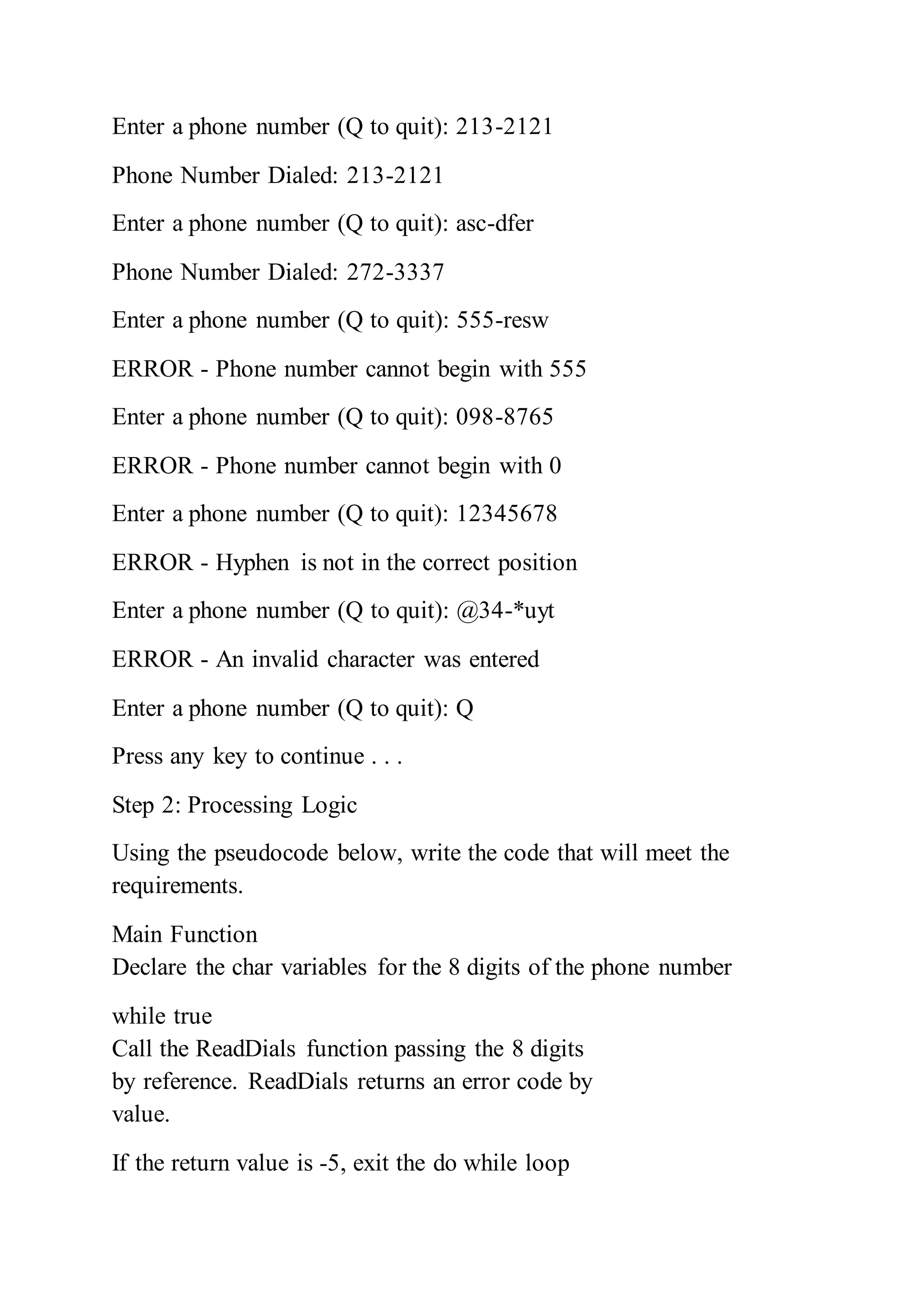 Enter a phone number (Q to quit): 213-2121
Phone Number Dialed: 213-2121
Enter a phone number (Q to quit): asc-dfer
Phone Number Dialed: 272-3337
Enter a phone number (Q to quit): 555-resw
ERROR - Phone number cannot begin with 555
Enter a phone number (Q to quit): 098-8765
ERROR - Phone number cannot begin with 0
Enter a phone number (Q to quit): 12345678
ERROR - Hyphen is not in the correct position
Enter a phone number (Q to quit): @34-*uyt
ERROR - An invalid character was entered
Enter a phone number (Q to quit): Q
Press any key to continue . . .
Step 2: Processing Logic
Using the pseudocode below, write the code that will meet the
requirements.
Main Function
Declare the char variables for the 8 digits of the phone number
while true
Call the ReadDials function passing the 8 digits
by reference. ReadDials returns an error code by
value.
If the return value is -5, exit the do while loop
 