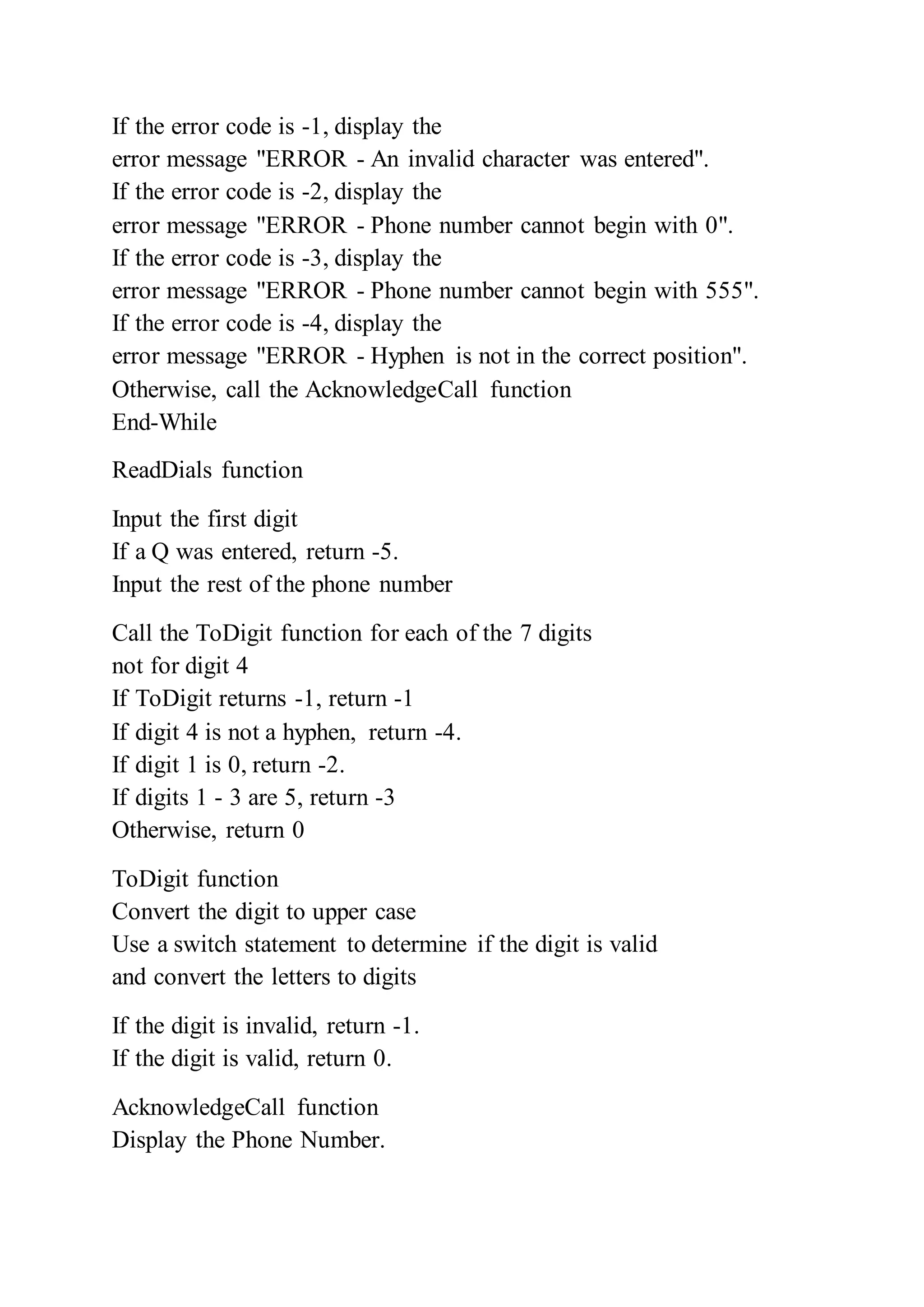 If the error code is -1, display the
error message "ERROR - An invalid character was entered".
If the error code is -2, display the
error message "ERROR - Phone number cannot begin with 0".
If the error code is -3, display the
error message "ERROR - Phone number cannot begin with 555".
If the error code is -4, display the
error message "ERROR - Hyphen is not in the correct position".
Otherwise, call the AcknowledgeCall function
End-While
ReadDials function
Input the first digit
If a Q was entered, return -5.
Input the rest of the phone number
Call the ToDigit function for each of the 7 digits
not for digit 4
If ToDigit returns -1, return -1
If digit 4 is not a hyphen, return -4.
If digit 1 is 0, return -2.
If digits 1 - 3 are 5, return -3
Otherwise, return 0
ToDigit function
Convert the digit to upper case
Use a switch statement to determine if the digit is valid
and convert the letters to digits
If the digit is invalid, return -1.
If the digit is valid, return 0.
AcknowledgeCall function
Display the Phone Number.
 