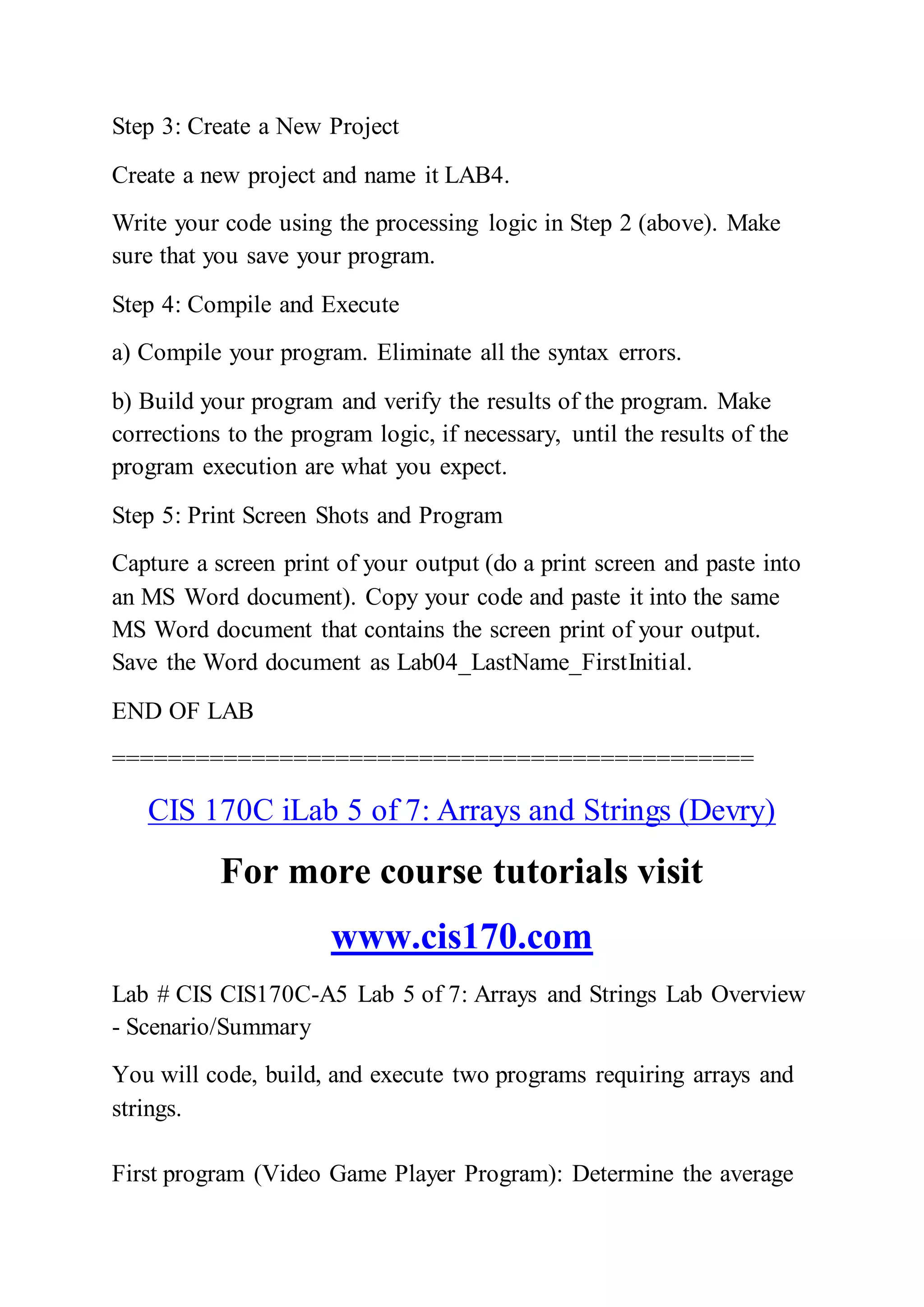 Step 3: Create a New Project
Create a new project and name it LAB4.
Write your code using the processing logic in Step 2 (above). Make
sure that you save your program.
Step 4: Compile and Execute
a) Compile your program. Eliminate all the syntax errors.
b) Build your program and verify the results of the program. Make
corrections to the program logic, if necessary, until the results of the
program execution are what you expect.
Step 5: Print Screen Shots and Program
Capture a screen print of your output (do a print screen and paste into
an MS Word document). Copy your code and paste it into the same
MS Word document that contains the screen print of your output.
Save the Word document as Lab04_LastName_FirstInitial.
END OF LAB
==============================================
CIS 170C iLab 5 of 7: Arrays and Strings (Devry)
For more course tutorials visit
www.cis170.com
Lab # CIS CIS170C-A5 Lab 5 of 7: Arrays and Strings Lab Overview
- Scenario/Summary
You will code, build, and execute two programs requiring arrays and
strings.
First program (Video Game Player Program): Determine the average
 