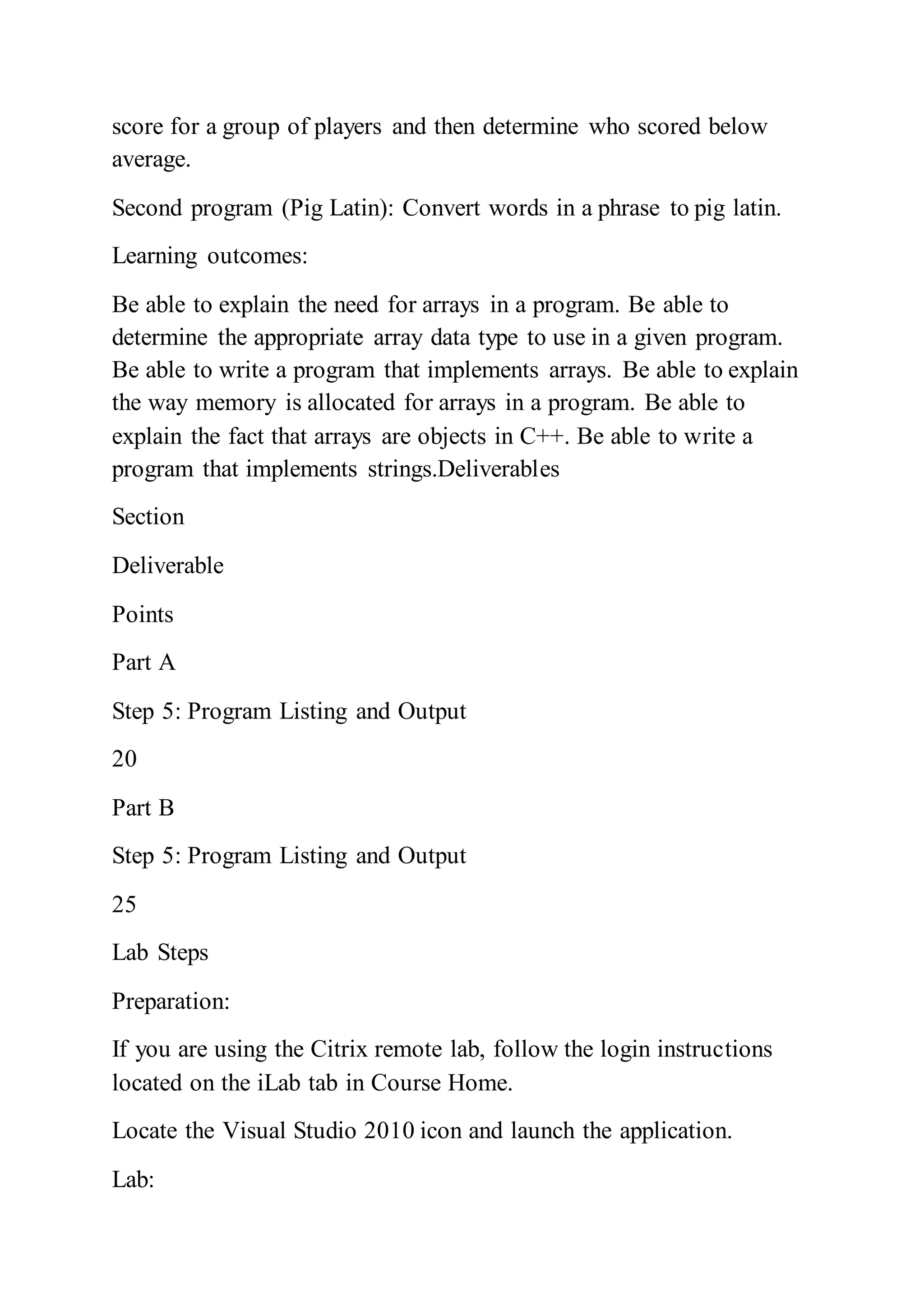 score for a group of players and then determine who scored below
average.
Second program (Pig Latin): Convert words in a phrase to pig latin.
Learning outcomes:
Be able to explain the need for arrays in a program. Be able to
determine the appropriate array data type to use in a given program.
Be able to write a program that implements arrays. Be able to explain
the way memory is allocated for arrays in a program. Be able to
explain the fact that arrays are objects in C++. Be able to write a
program that implements strings.Deliverables
Section
Deliverable
Points
Part A
Step 5: Program Listing and Output
20
Part B
Step 5: Program Listing and Output
25
Lab Steps
Preparation:
If you are using the Citrix remote lab, follow the login instructions
located on the iLab tab in Course Home.
Locate the Visual Studio 2010 icon and launch the application.
Lab:
 