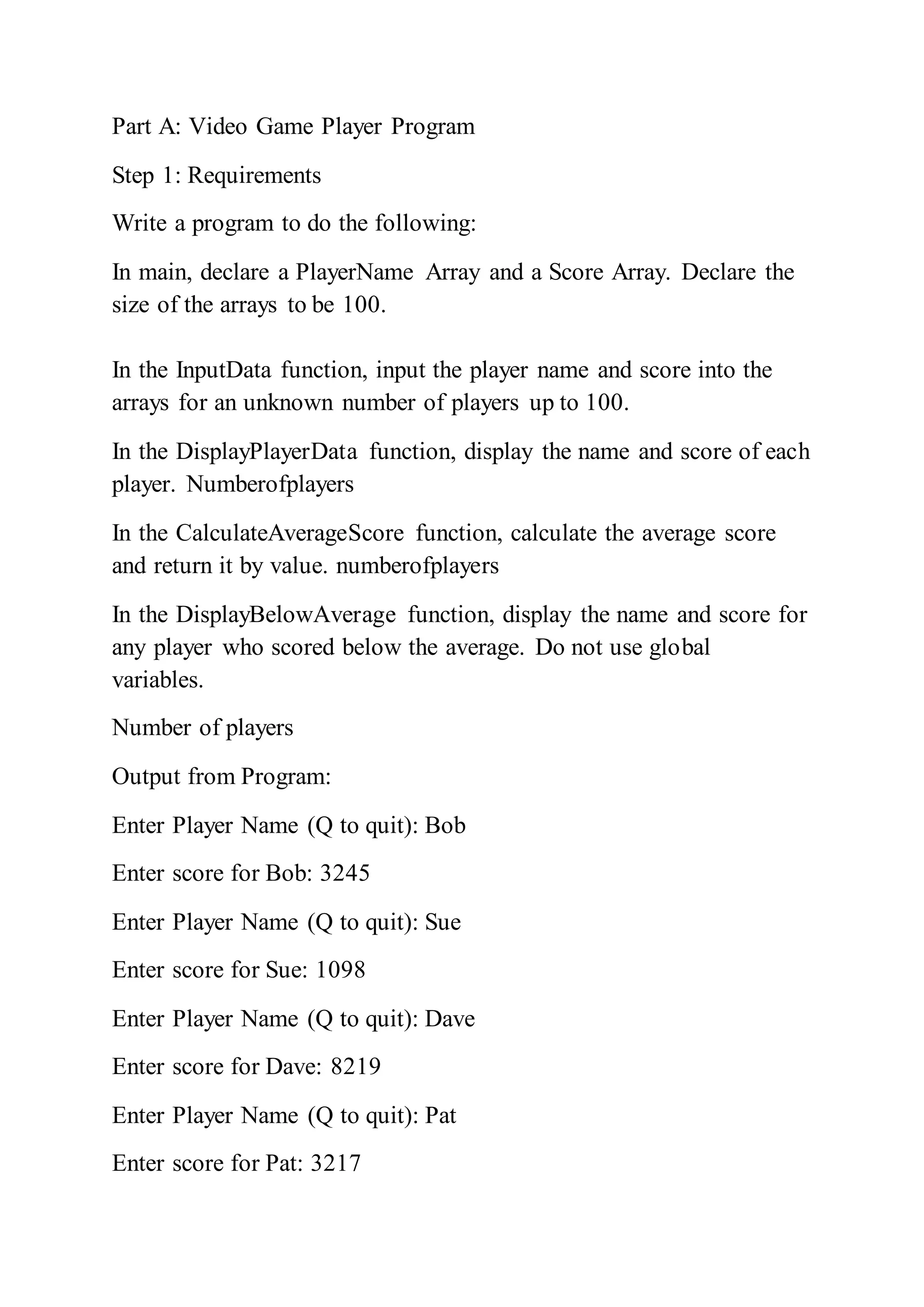 Part A: Video Game Player Program
Step 1: Requirements
Write a program to do the following:
In main, declare a PlayerName Array and a Score Array. Declare the
size of the arrays to be 100.
In the InputData function, input the player name and score into the
arrays for an unknown number of players up to 100.
In the DisplayPlayerData function, display the name and score of each
player. Numberofplayers
In the CalculateAverageScore function, calculate the average score
and return it by value. numberofplayers
In the DisplayBelowAverage function, display the name and score for
any player who scored below the average. Do not use global
variables.
Number of players
Output from Program:
Enter Player Name (Q to quit): Bob
Enter score for Bob: 3245
Enter Player Name (Q to quit): Sue
Enter score for Sue: 1098
Enter Player Name (Q to quit): Dave
Enter score for Dave: 8219
Enter Player Name (Q to quit): Pat
Enter score for Pat: 3217
 