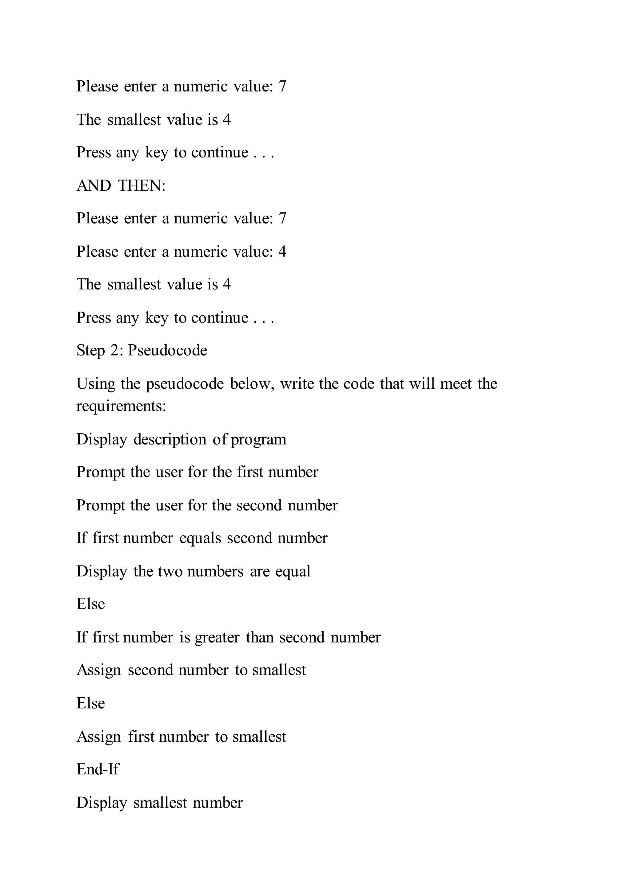Please enter a numeric value: 7
The smallest value is 4
Press any key to continue . . .
AND THEN:
Please enter a numeric value: 7
Please enter a numeric value: 4
The smallest value is 4
Press any key to continue . . .
Step 2: Pseudocode
Using the pseudocode below, write the code that will meet the
requirements:
Display description of program
Prompt the user for the first number
Prompt the user for the second number
If first number equals second number
Display the two numbers are equal
Else
If first number is greater than second number
Assign second number to smallest
Else
Assign first number to smallest
End-If
Display smallest number
 