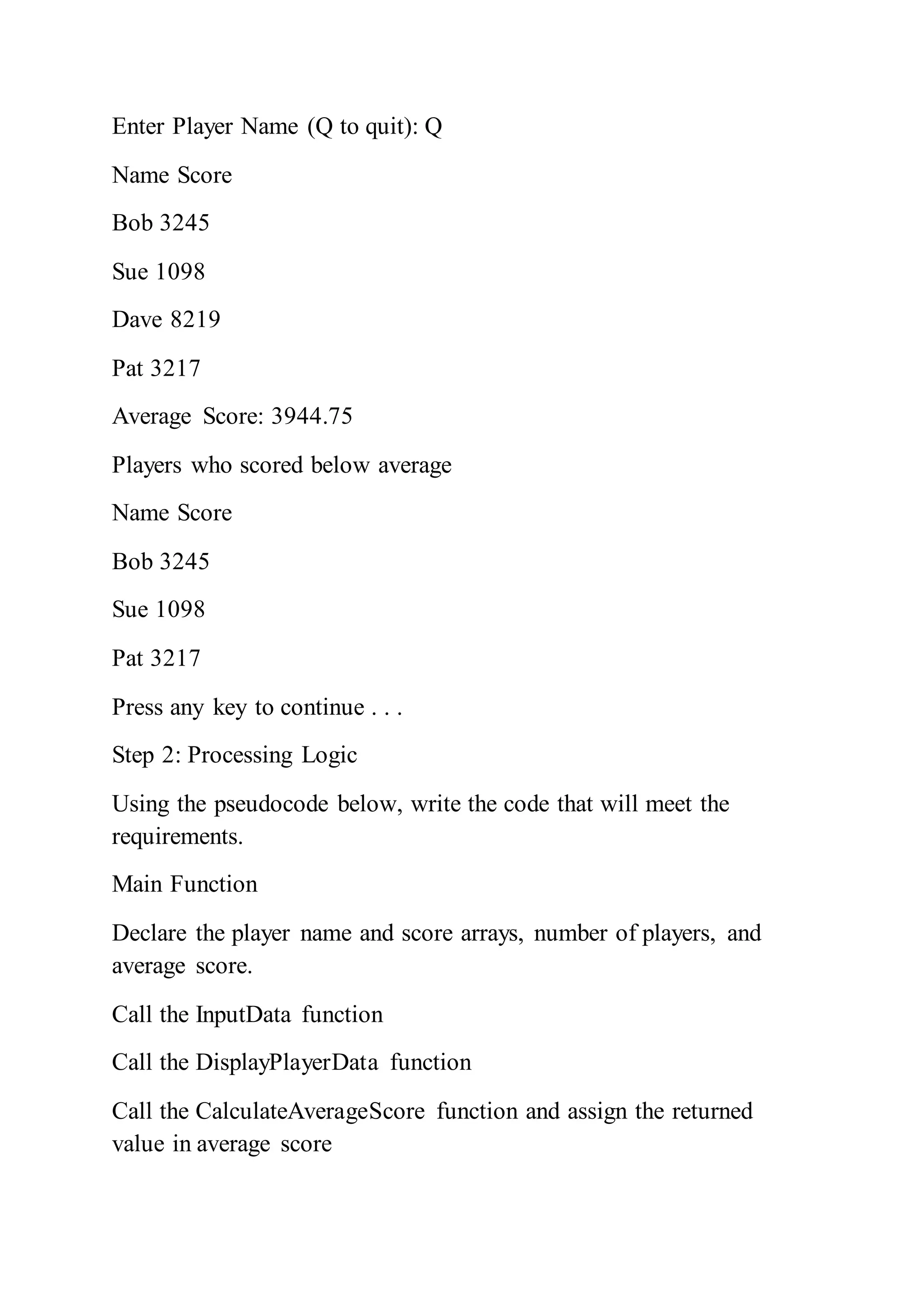 Enter Player Name (Q to quit): Q
Name Score
Bob 3245
Sue 1098
Dave 8219
Pat 3217
Average Score: 3944.75
Players who scored below average
Name Score
Bob 3245
Sue 1098
Pat 3217
Press any key to continue . . .
Step 2: Processing Logic
Using the pseudocode below, write the code that will meet the
requirements.
Main Function
Declare the player name and score arrays, number of players, and
average score.
Call the InputData function
Call the DisplayPlayerData function
Call the CalculateAverageScore function and assign the returned
value in average score
 
