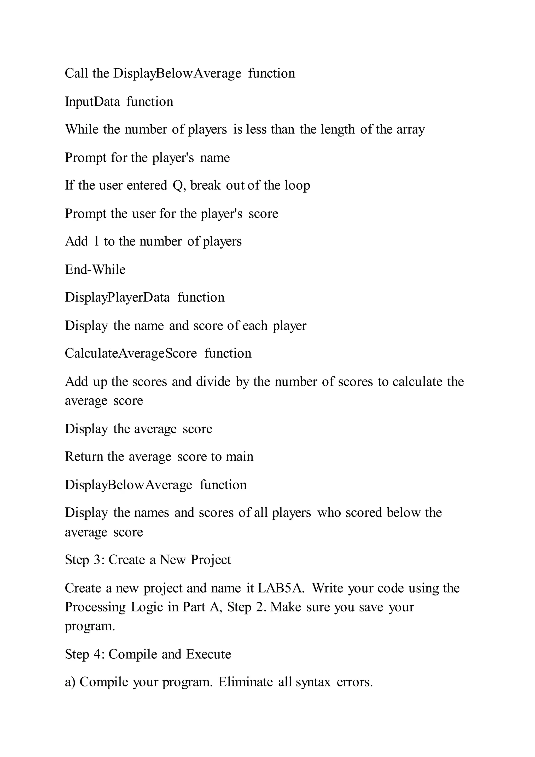 Call the DisplayBelowAverage function
InputData function
While the number of players is less than the length of the array
Prompt for the player's name
If the user entered Q, break out of the loop
Prompt the user for the player's score
Add 1 to the number of players
End-While
DisplayPlayerData function
Display the name and score of each player
CalculateAverageScore function
Add up the scores and divide by the number of scores to calculate the
average score
Display the average score
Return the average score to main
DisplayBelowAverage function
Display the names and scores of all players who scored below the
average score
Step 3: Create a New Project
Create a new project and name it LAB5A. Write your code using the
Processing Logic in Part A, Step 2. Make sure you save your
program.
Step 4: Compile and Execute
a) Compile your program. Eliminate all syntax errors.
 