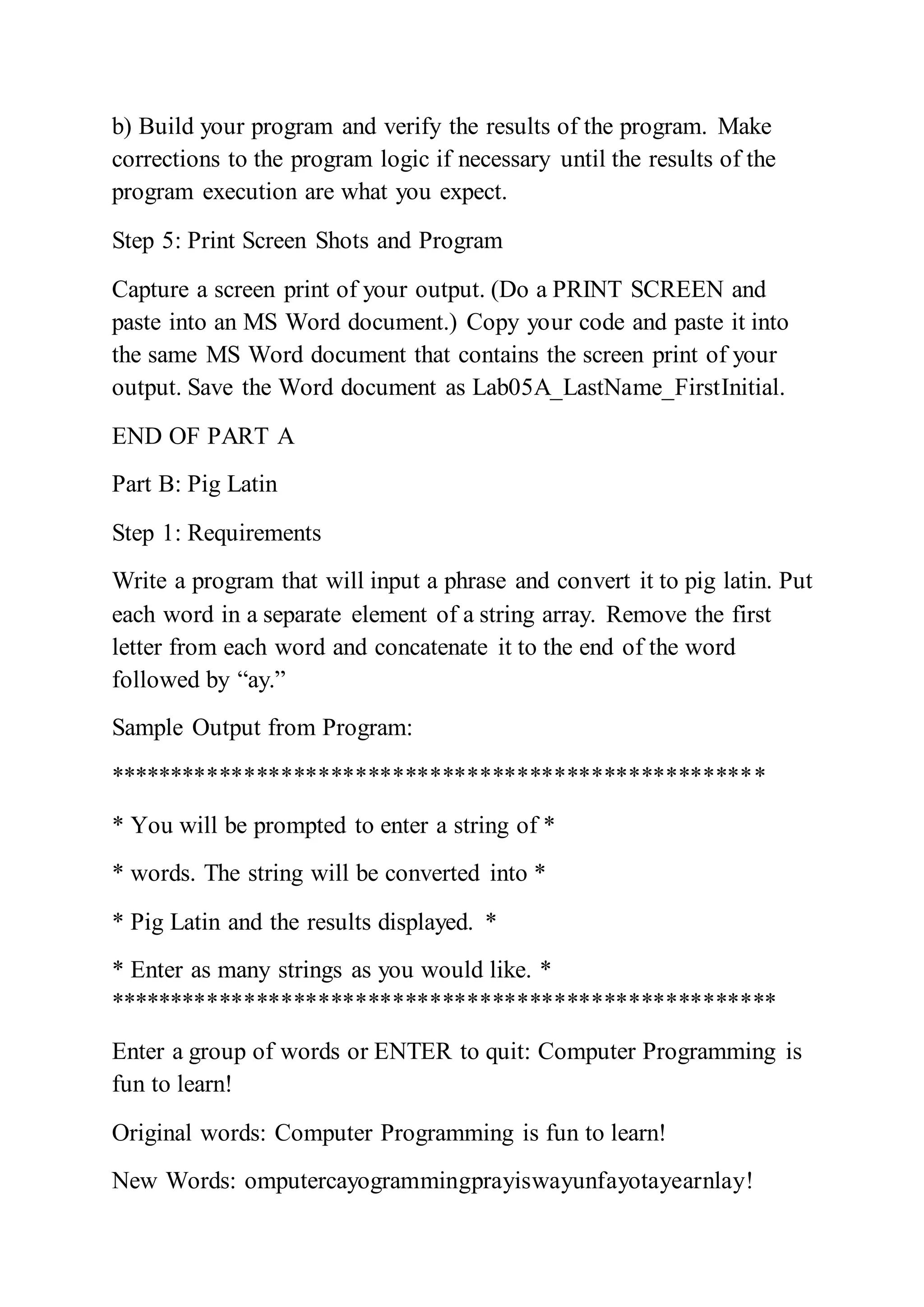 b) Build your program and verify the results of the program. Make
corrections to the program logic if necessary until the results of the
program execution are what you expect.
Step 5: Print Screen Shots and Program
Capture a screen print of your output. (Do a PRINT SCREEN and
paste into an MS Word document.) Copy your code and paste it into
the same MS Word document that contains the screen print of your
output. Save the Word document as Lab05A_LastName_FirstInitial.
END OF PART A
Part B: Pig Latin
Step 1: Requirements
Write a program that will input a phrase and convert it to pig latin. Put
each word in a separate element of a string array. Remove the first
letter from each word and concatenate it to the end of the word
followed by “ay.”
Sample Output from Program:
*****************************************************
* You will be prompted to enter a string of *
* words. The string will be converted into *
* Pig Latin and the results displayed. *
* Enter as many strings as you would like. *
******************************************************
Enter a group of words or ENTER to quit: Computer Programming is
fun to learn!
Original words: Computer Programming is fun to learn!
New Words: omputercayogrammingprayiswayunfayotayearnlay!
 