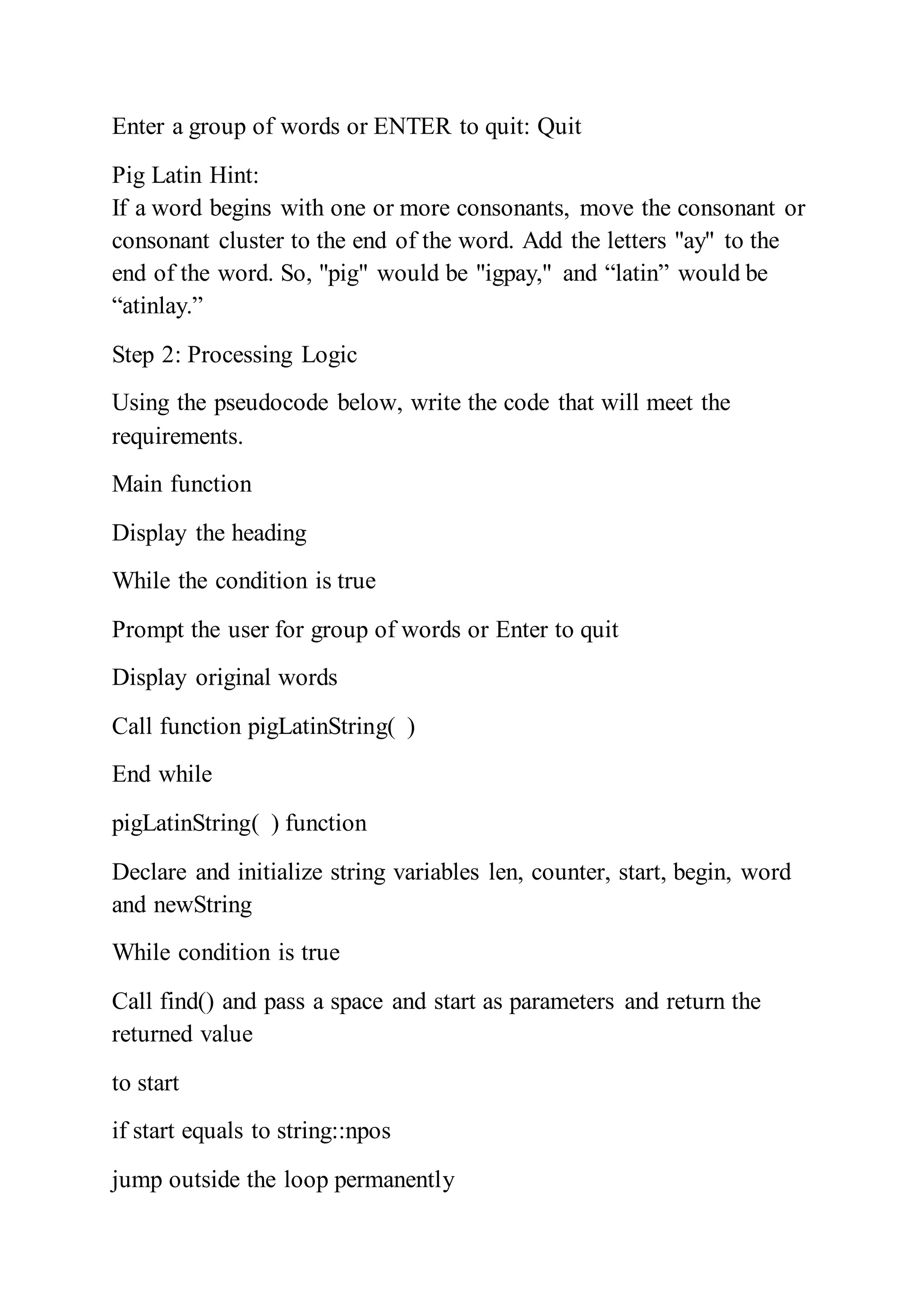 Enter a group of words or ENTER to quit: Quit
Pig Latin Hint:
If a word begins with one or more consonants, move the consonant or
consonant cluster to the end of the word. Add the letters "ay" to the
end of the word. So, "pig" would be "igpay," and “latin” would be
“atinlay.”
Step 2: Processing Logic
Using the pseudocode below, write the code that will meet the
requirements.
Main function
Display the heading
While the condition is true
Prompt the user for group of words or Enter to quit
Display original words
Call function pigLatinString( )
End while
pigLatinString( ) function
Declare and initialize string variables len, counter, start, begin, word
and newString
While condition is true
Call find() and pass a space and start as parameters and return the
returned value
to start
if start equals to string::npos
jump outside the loop permanently
 
