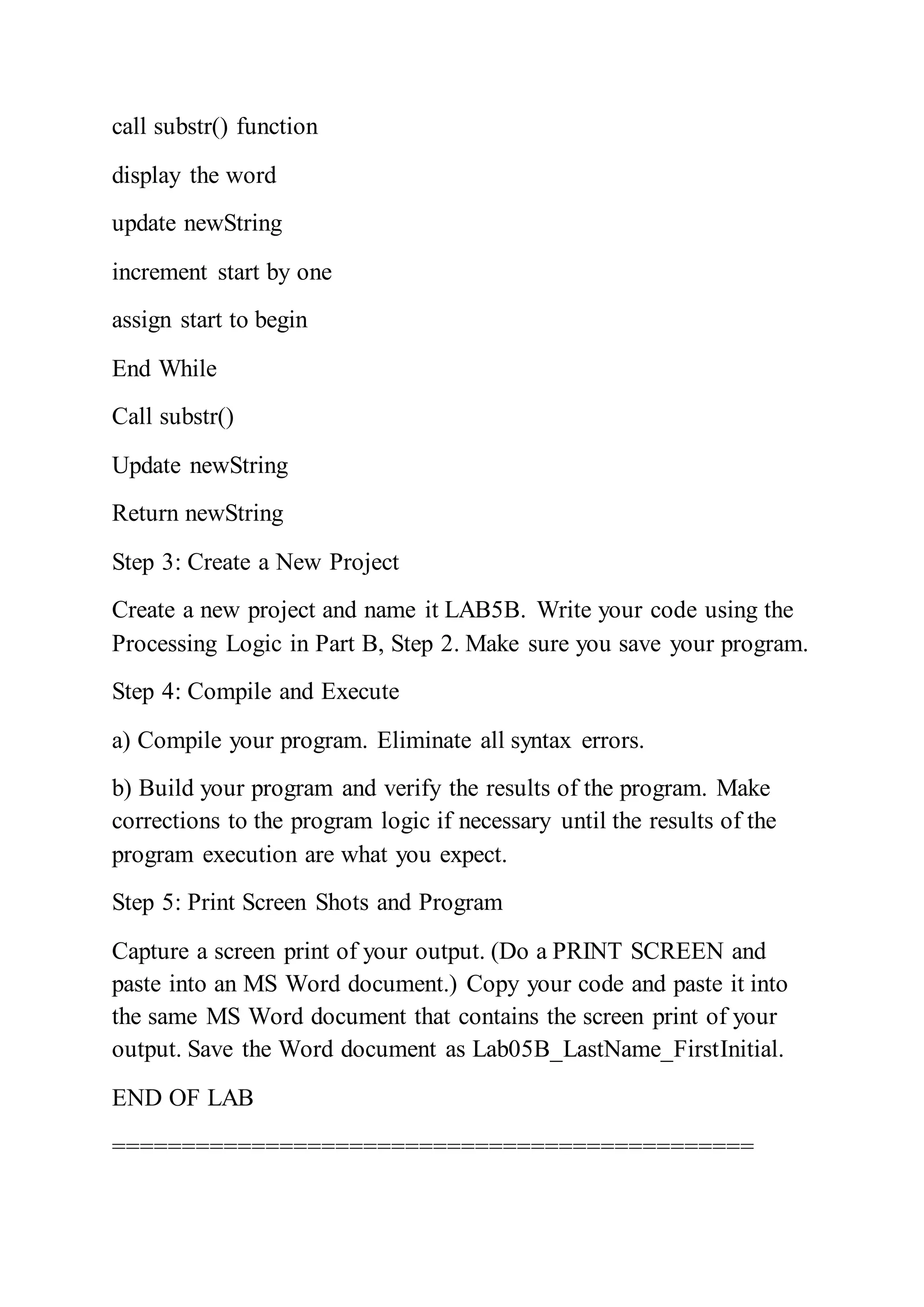 call substr() function
display the word
update newString
increment start by one
assign start to begin
End While
Call substr()
Update newString
Return newString
Step 3: Create a New Project
Create a new project and name it LAB5B. Write your code using the
Processing Logic in Part B, Step 2. Make sure you save your program.
Step 4: Compile and Execute
a) Compile your program. Eliminate all syntax errors.
b) Build your program and verify the results of the program. Make
corrections to the program logic if necessary until the results of the
program execution are what you expect.
Step 5: Print Screen Shots and Program
Capture a screen print of your output. (Do a PRINT SCREEN and
paste into an MS Word document.) Copy your code and paste it into
the same MS Word document that contains the screen print of your
output. Save the Word document as Lab05B_LastName_FirstInitial.
END OF LAB
==============================================
 