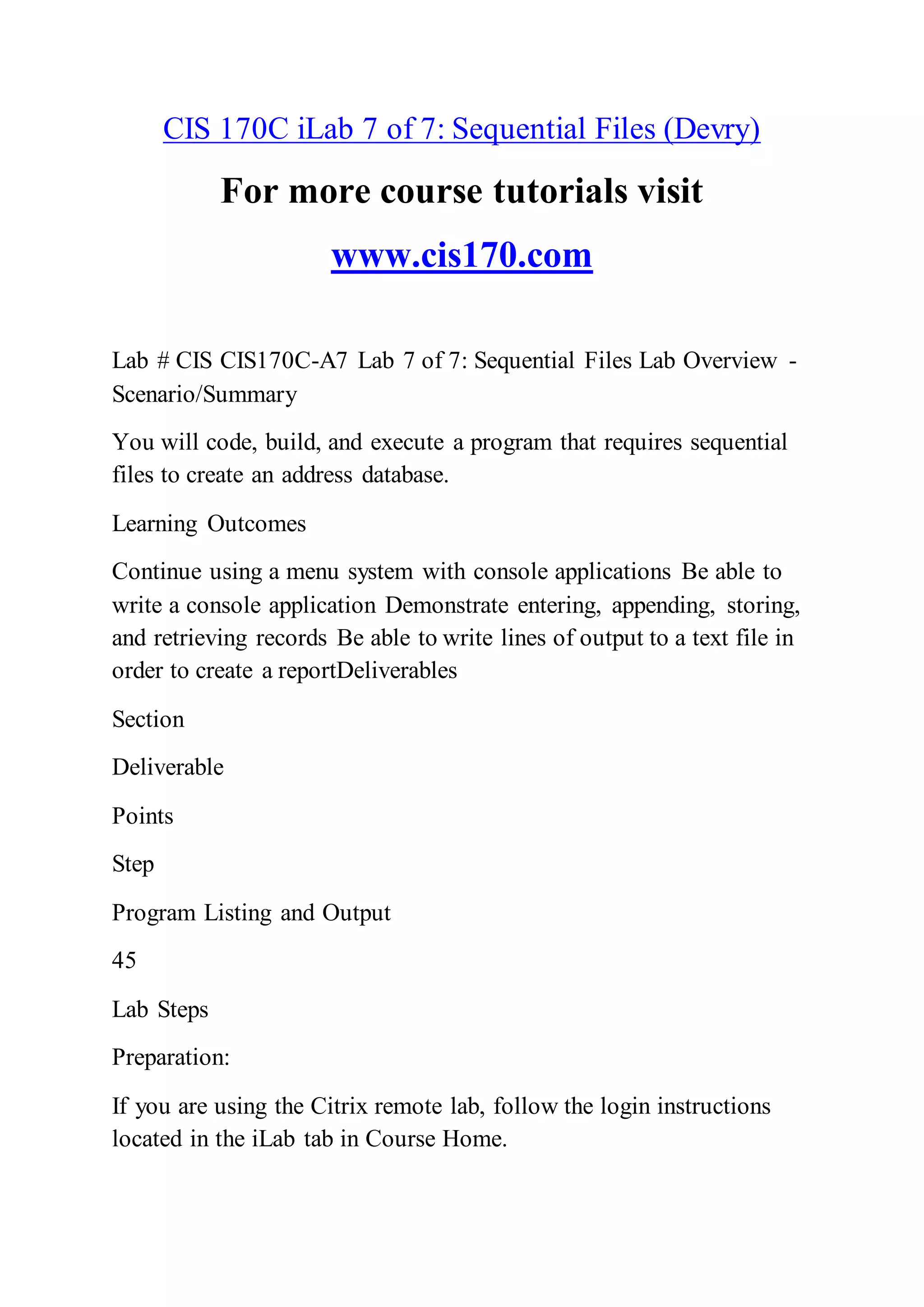 CIS 170C iLab 7 of 7: Sequential Files (Devry)
For more course tutorials visit
www.cis170.com
Lab # CIS CIS170C-A7 Lab 7 of 7: Sequential Files Lab Overview -
Scenario/Summary
You will code, build, and execute a program that requires sequential
files to create an address database.
Learning Outcomes
Continue using a menu system with console applications Be able to
write a console application Demonstrate entering, appending, storing,
and retrieving records Be able to write lines of output to a text file in
order to create a reportDeliverables
Section
Deliverable
Points
Step
Program Listing and Output
45
Lab Steps
Preparation:
If you are using the Citrix remote lab, follow the login instructions
located in the iLab tab in Course Home.
 