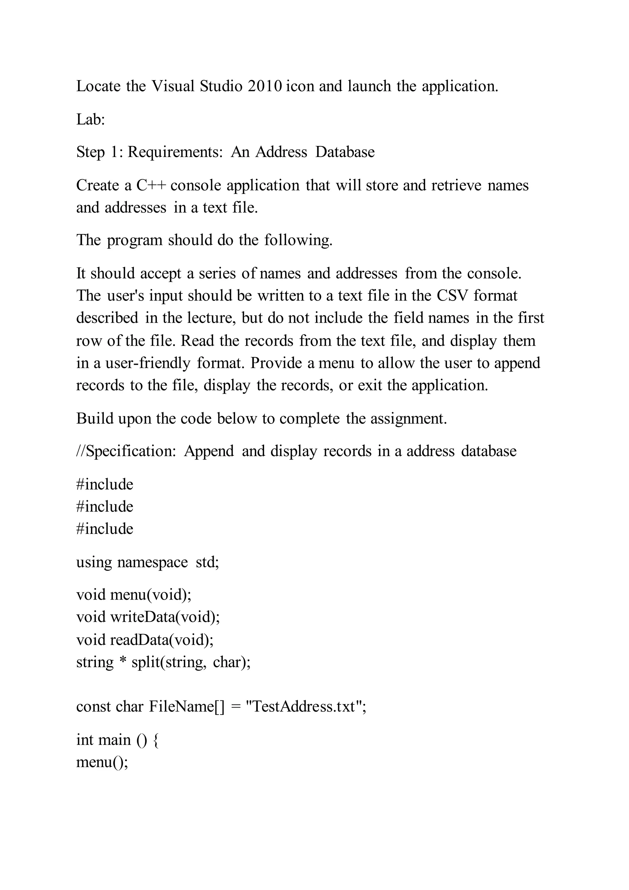 Locate the Visual Studio 2010 icon and launch the application.
Lab:
Step 1: Requirements: An Address Database
Create a C++ console application that will store and retrieve names
and addresses in a text file.
The program should do the following.
It should accept a series of names and addresses from the console.
The user's input should be written to a text file in the CSV format
described in the lecture, but do not include the field names in the first
row of the file. Read the records from the text file, and display them
in a user-friendly format. Provide a menu to allow the user to append
records to the file, display the records, or exit the application.
Build upon the code below to complete the assignment.
//Specification: Append and display records in a address database
#include
#include
#include
using namespace std;
void menu(void);
void writeData(void);
void readData(void);
string * split(string, char);
const char FileName[] = "TestAddress.txt";
int main () {
menu();
 