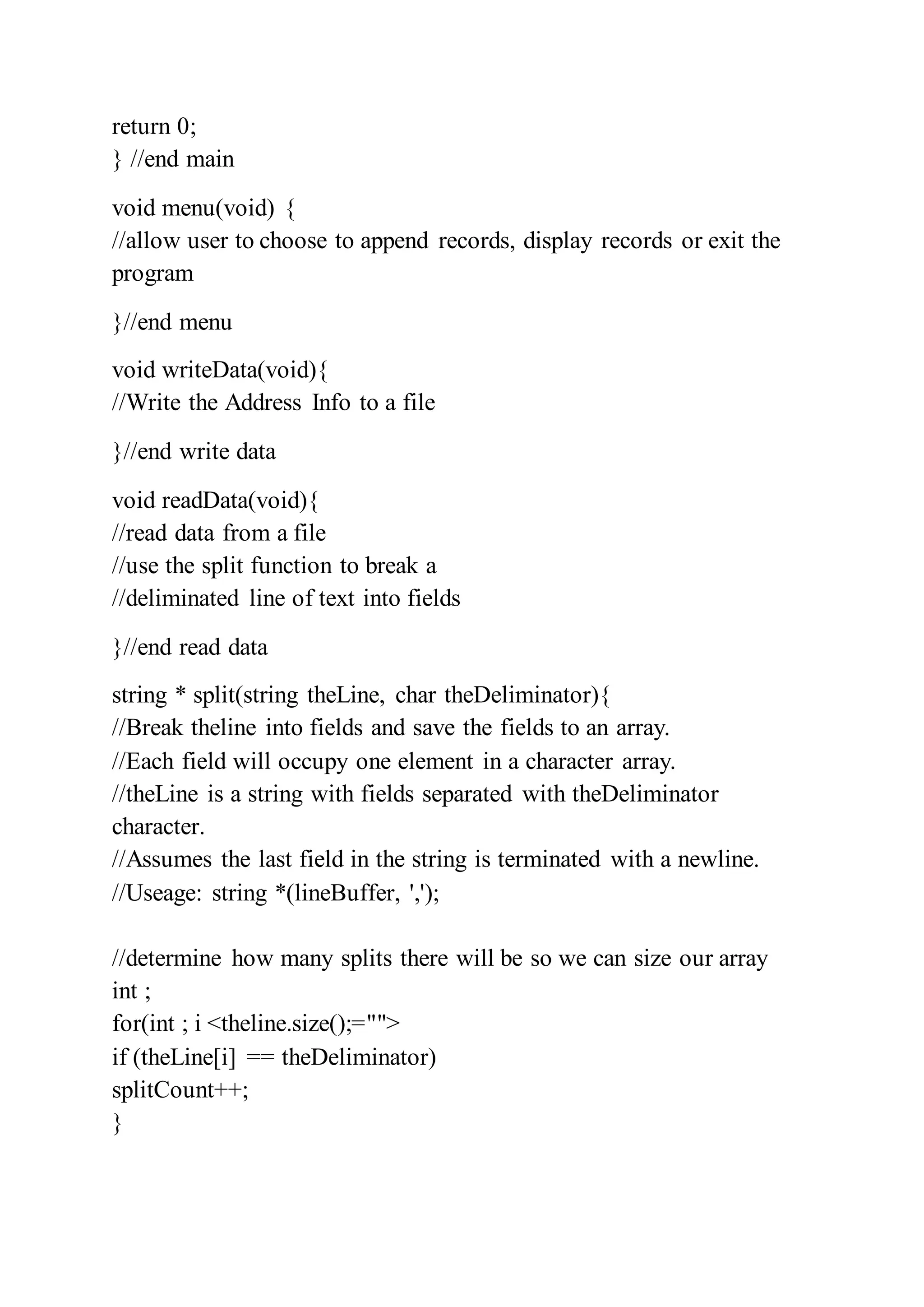 return 0;
} //end main
void menu(void) {
//allow user to choose to append records, display records or exit the
program
}//end menu
void writeData(void){
//Write the Address Info to a file
}//end write data
void readData(void){
//read data from a file
//use the split function to break a
//deliminated line of text into fields
}//end read data
string * split(string theLine, char theDeliminator){
//Break theline into fields and save the fields to an array.
//Each field will occupy one element in a character array.
//theLine is a string with fields separated with theDeliminator
character.
//Assumes the last field in the string is terminated with a newline.
//Useage: string *(lineBuffer, ',');
//determine how many splits there will be so we can size our array
int ;
for(int ; i <theline.size();="">
if (theLine[i] == theDeliminator)
splitCount++;
}
 