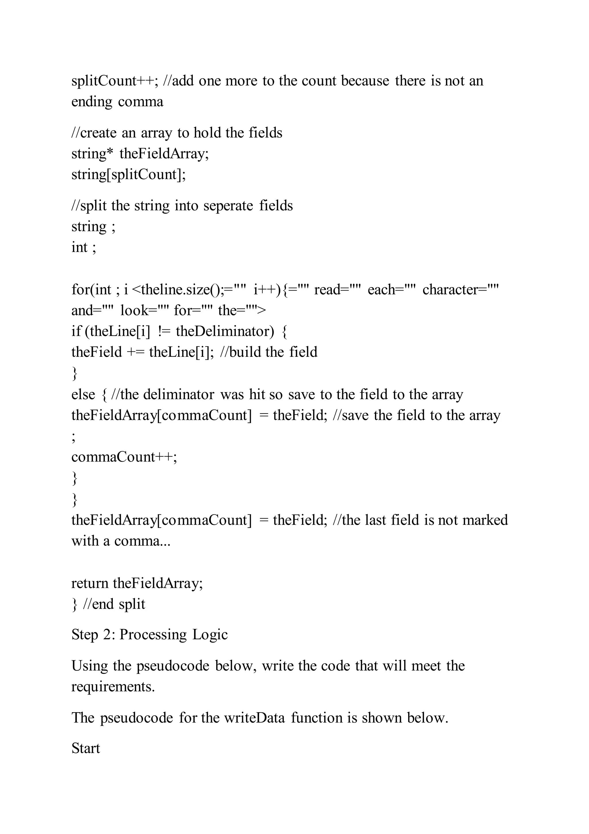splitCount++; //add one more to the count because there is not an
ending comma
//create an array to hold the fields
string* theFieldArray;
string[splitCount];
//split the string into seperate fields
string ;
int ;
for(int ; i <theline.size();="" i++){="" read="" each="" character=""
and="" look="" for="" the="">
if (theLine[i] != theDeliminator) {
theField += theLine[i]; //build the field
}
else { //the deliminator was hit so save to the field to the array
theFieldArray[commaCount] = theField; //save the field to the array
;
commaCount++;
}
}
theFieldArray[commaCount] = theField; //the last field is not marked
with a comma...
return theFieldArray;
} //end split
Step 2: Processing Logic
Using the pseudocode below, write the code that will meet the
requirements.
The pseudocode for the writeData function is shown below.
Start
 