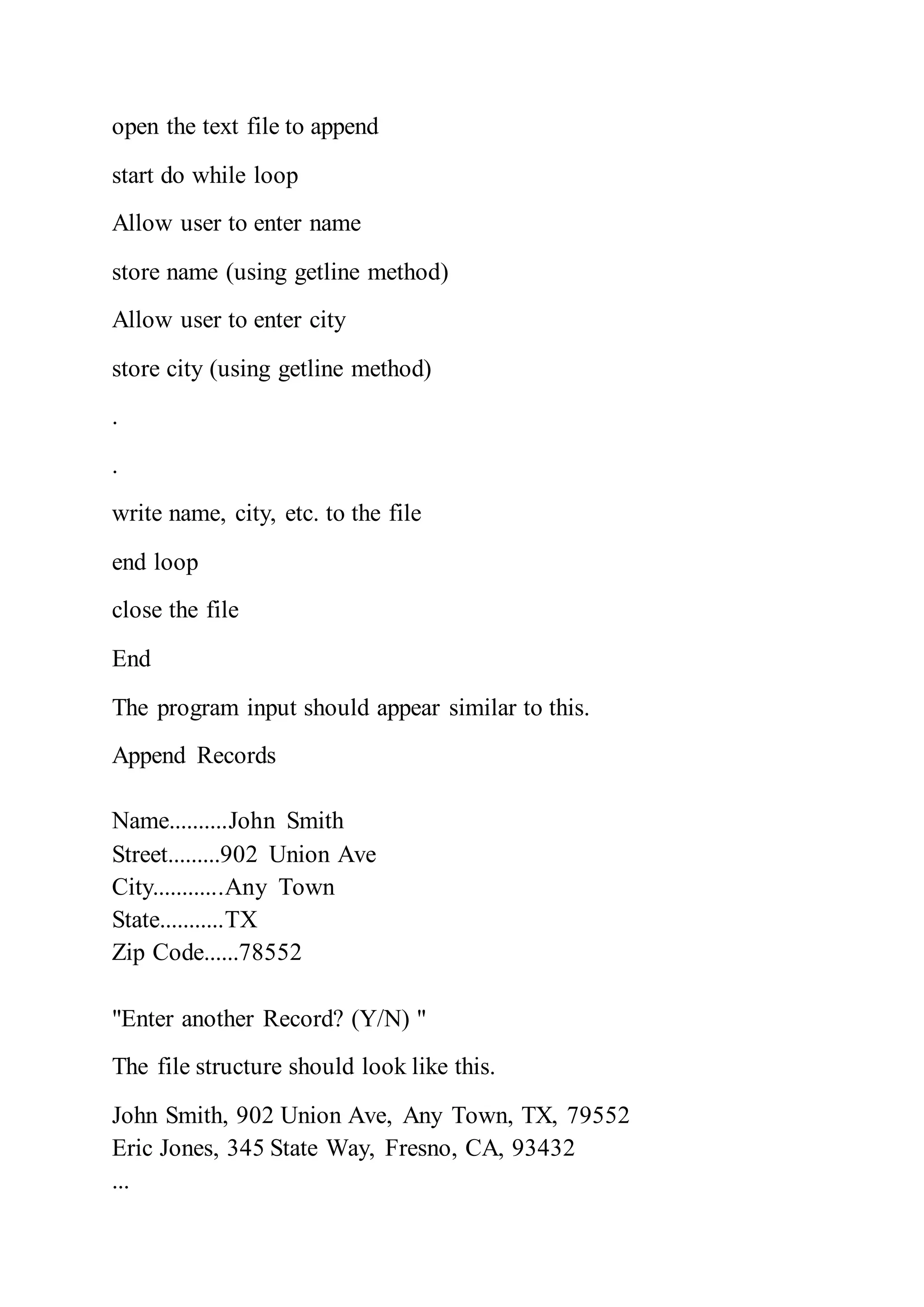 open the text file to append
start do while loop
Allow user to enter name
store name (using getline method)
Allow user to enter city
store city (using getline method)
.
.
write name, city, etc. to the file
end loop
close the file
End
The program input should appear similar to this.
Append Records
Name..........John Smith
Street.........902 Union Ave
City............Any Town
State...........TX
Zip Code......78552
"Enter another Record? (Y/N) "
The file structure should look like this.
John Smith, 902 Union Ave, Any Town, TX, 79552
Eric Jones, 345 State Way, Fresno, CA, 93432
...
 