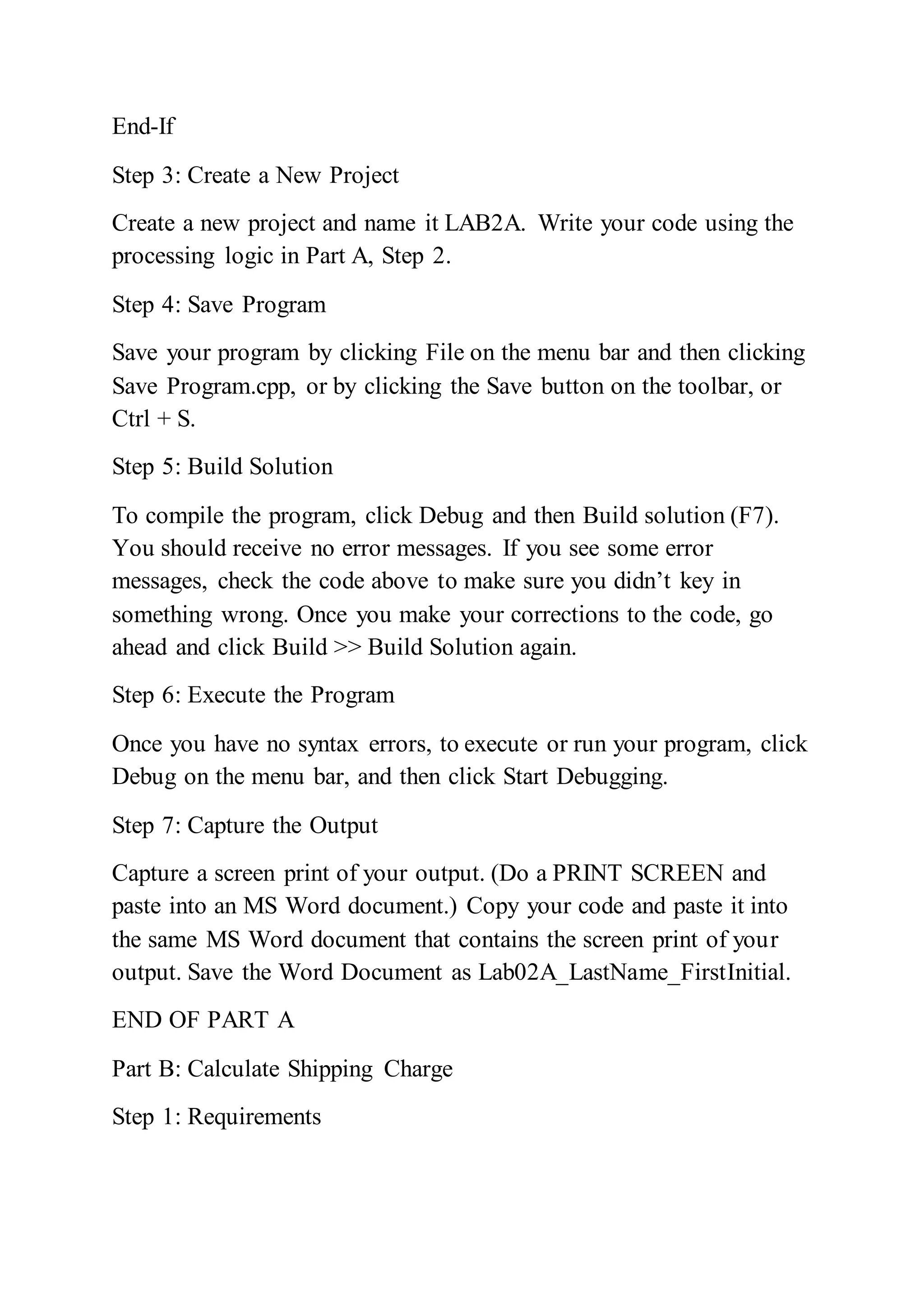 End-If
Step 3: Create a New Project
Create a new project and name it LAB2A. Write your code using the
processing logic in Part A, Step 2.
Step 4: Save Program
Save your program by clicking File on the menu bar and then clicking
Save Program.cpp, or by clicking the Save button on the toolbar, or
Ctrl + S.
Step 5: Build Solution
To compile the program, click Debug and then Build solution (F7).
You should receive no error messages. If you see some error
messages, check the code above to make sure you didn’t key in
something wrong. Once you make your corrections to the code, go
ahead and click Build >> Build Solution again.
Step 6: Execute the Program
Once you have no syntax errors, to execute or run your program, click
Debug on the menu bar, and then click Start Debugging.
Step 7: Capture the Output
Capture a screen print of your output. (Do a PRINT SCREEN and
paste into an MS Word document.) Copy your code and paste it into
the same MS Word document that contains the screen print of your
output. Save the Word Document as Lab02A_LastName_FirstInitial.
END OF PART A
Part B: Calculate Shipping Charge
Step 1: Requirements
 