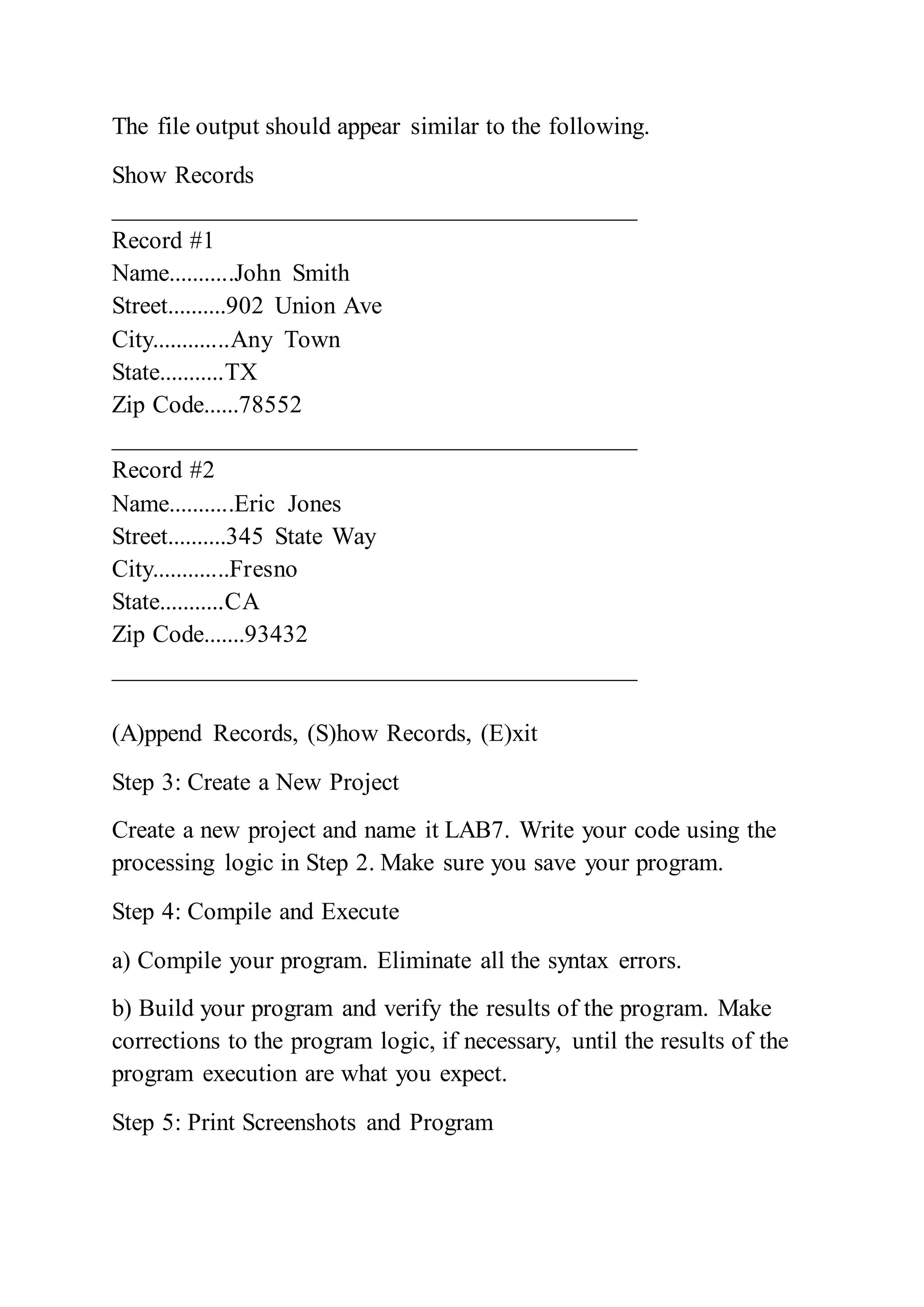 The file output should appear similar to the following.
Show Records
__________________________________________
Record #1
Name...........John Smith
Street..........902 Union Ave
City.............Any Town
State...........TX
Zip Code......78552
__________________________________________
Record #2
Name...........Eric Jones
Street..........345 State Way
City.............Fresno
State...........CA
Zip Code.......93432
__________________________________________
(A)ppend Records, (S)how Records, (E)xit
Step 3: Create a New Project
Create a new project and name it LAB7. Write your code using the
processing logic in Step 2. Make sure you save your program.
Step 4: Compile and Execute
a) Compile your program. Eliminate all the syntax errors.
b) Build your program and verify the results of the program. Make
corrections to the program logic, if necessary, until the results of the
program execution are what you expect.
Step 5: Print Screenshots and Program
 