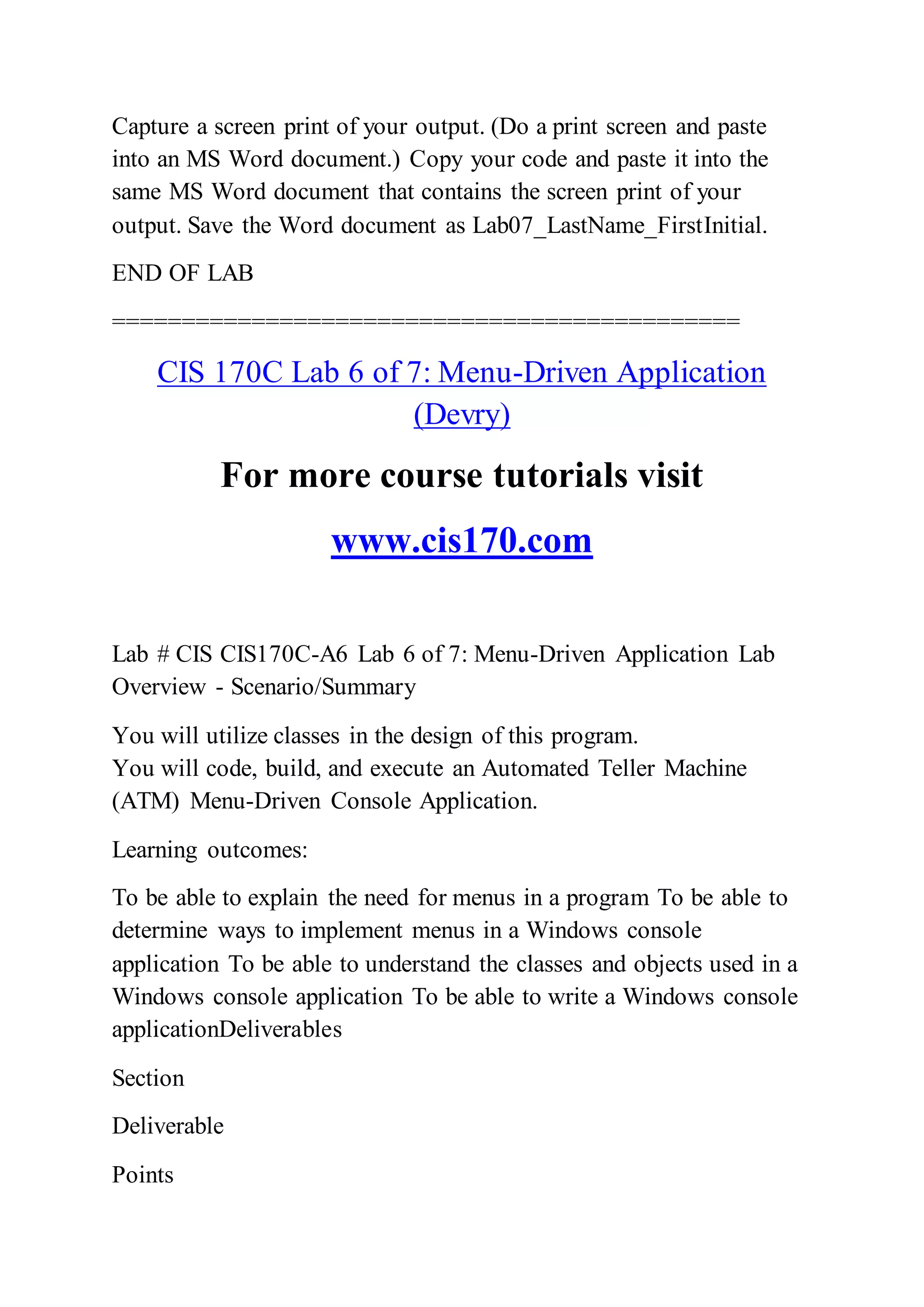Capture a screen print of your output. (Do a print screen and paste
into an MS Word document.) Copy your code and paste it into the
same MS Word document that contains the screen print of your
output. Save the Word document as Lab07_LastName_FirstInitial.
END OF LAB
=============================================
CIS 170C Lab 6 of 7: Menu-Driven Application
(Devry)
For more course tutorials visit
www.cis170.com
Lab # CIS CIS170C-A6 Lab 6 of 7: Menu-Driven Application Lab
Overview - Scenario/Summary
You will utilize classes in the design of this program.
You will code, build, and execute an Automated Teller Machine
(ATM) Menu-Driven Console Application.
Learning outcomes:
To be able to explain the need for menus in a program To be able to
determine ways to implement menus in a Windows console
application To be able to understand the classes and objects used in a
Windows console application To be able to write a Windows console
applicationDeliverables
Section
Deliverable
Points
 