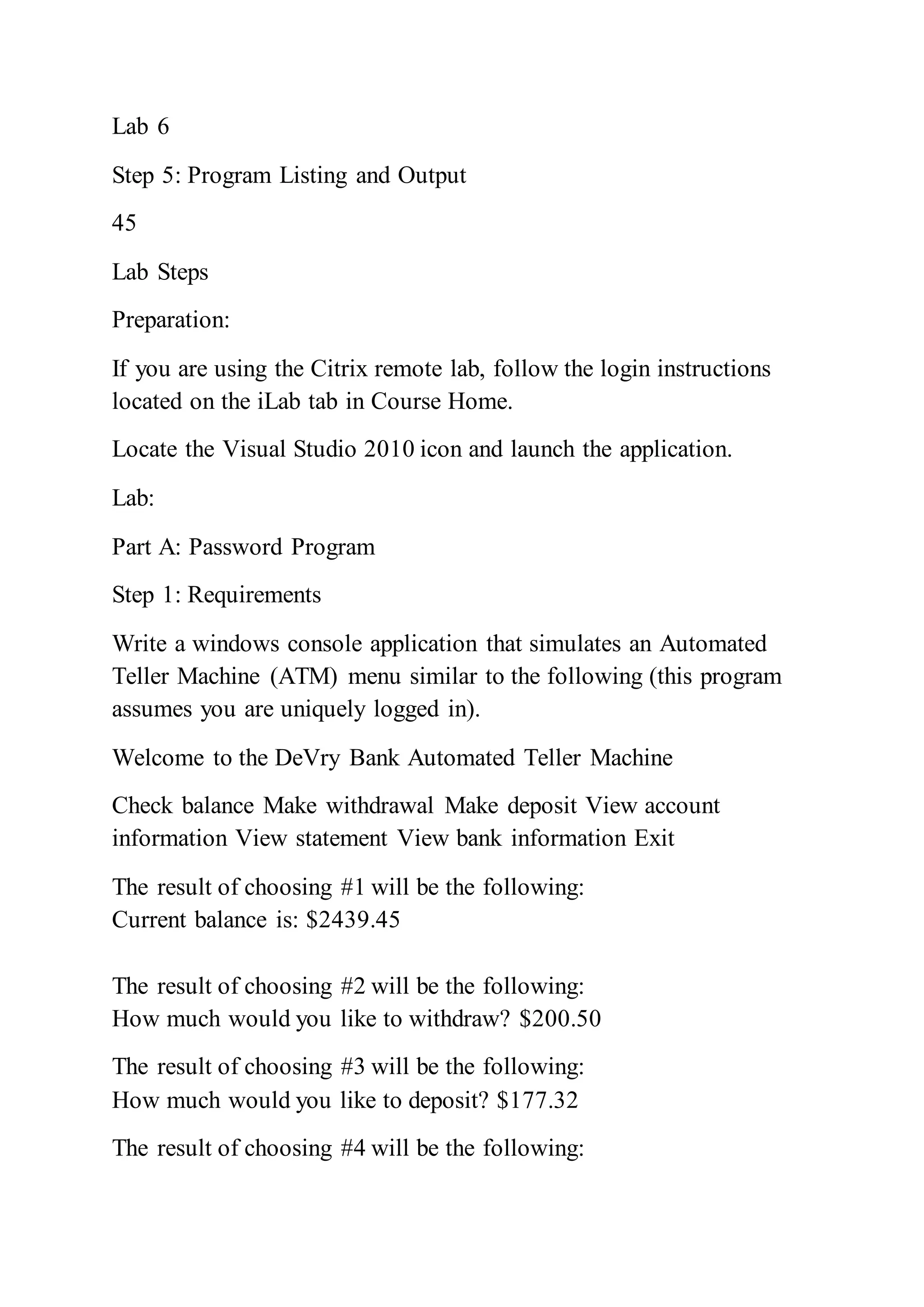Lab 6
Step 5: Program Listing and Output
45
Lab Steps
Preparation:
If you are using the Citrix remote lab, follow the login instructions
located on the iLab tab in Course Home.
Locate the Visual Studio 2010 icon and launch the application.
Lab:
Part A: Password Program
Step 1: Requirements
Write a windows console application that simulates an Automated
Teller Machine (ATM) menu similar to the following (this program
assumes you are uniquely logged in).
Welcome to the DeVry Bank Automated Teller Machine
Check balance Make withdrawal Make deposit View account
information View statement View bank information Exit
The result of choosing #1 will be the following:
Current balance is: $2439.45
The result of choosing #2 will be the following:
How much would you like to withdraw? $200.50
The result of choosing #3 will be the following:
How much would you like to deposit? $177.32
The result of choosing #4 will be the following:
 