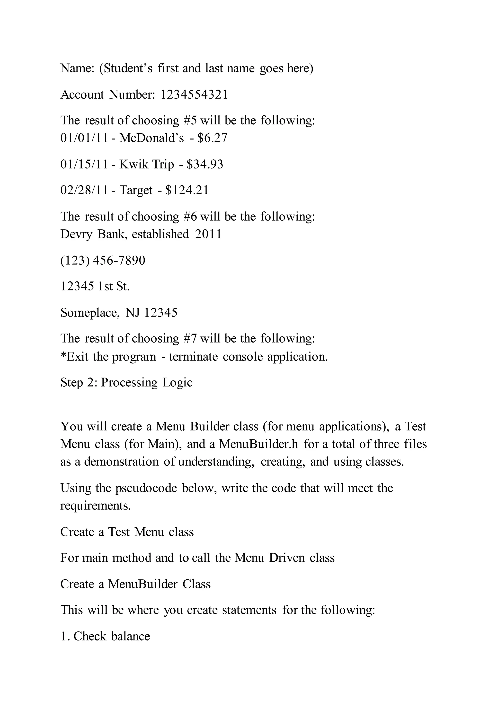 Name: (Student’s first and last name goes here)
Account Number: 1234554321
The result of choosing #5 will be the following:
01/01/11 - McDonald’s - $6.27
01/15/11 - Kwik Trip - $34.93
02/28/11 - Target - $124.21
The result of choosing #6 will be the following:
Devry Bank, established 2011
(123) 456-7890
12345 1st St.
Someplace, NJ 12345
The result of choosing #7 will be the following:
*Exit the program - terminate console application.
Step 2: Processing Logic
You will create a Menu Builder class (for menu applications), a Test
Menu class (for Main), and a MenuBuilder.h for a total of three files
as a demonstration of understanding, creating, and using classes.
Using the pseudocode below, write the code that will meet the
requirements.
Create a Test Menu class
For main method and to call the Menu Driven class
Create a MenuBuilder Class
This will be where you create statements for the following:
1. Check balance
 