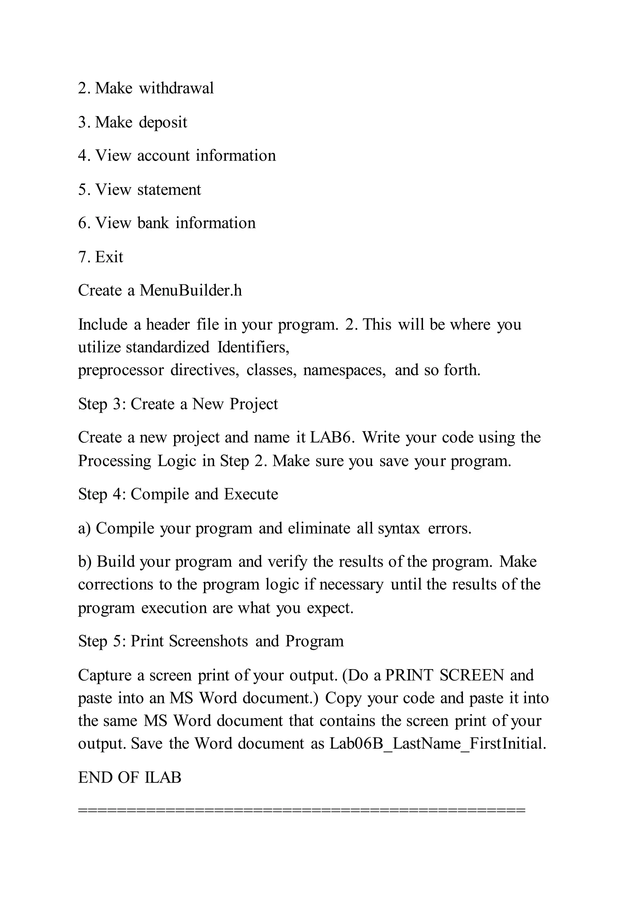2. Make withdrawal
3. Make deposit
4. View account information
5. View statement
6. View bank information
7. Exit
Create a MenuBuilder.h
Include a header file in your program. 2. This will be where you
utilize standardized Identifiers,
preprocessor directives, classes, namespaces, and so forth.
Step 3: Create a New Project
Create a new project and name it LAB6. Write your code using the
Processing Logic in Step 2. Make sure you save your program.
Step 4: Compile and Execute
a) Compile your program and eliminate all syntax errors.
b) Build your program and verify the results of the program. Make
corrections to the program logic if necessary until the results of the
program execution are what you expect.
Step 5: Print Screenshots and Program
Capture a screen print of your output. (Do a PRINT SCREEN and
paste into an MS Word document.) Copy your code and paste it into
the same MS Word document that contains the screen print of your
output. Save the Word document as Lab06B_LastName_FirstInitial.
END OF ILAB
==============================================
 