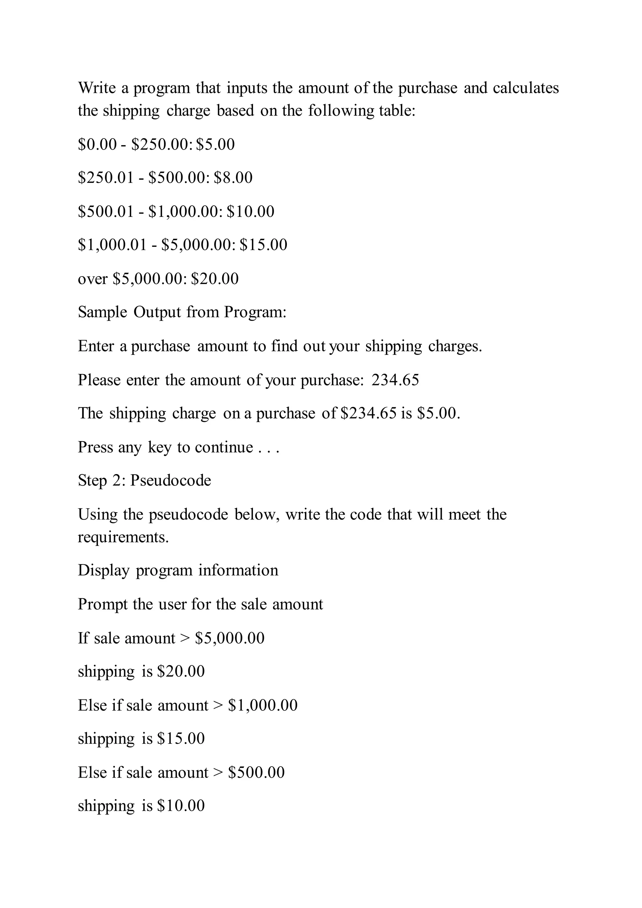 Write a program that inputs the amount of the purchase and calculates
the shipping charge based on the following table:
$0.00 - $250.00:$5.00
$250.01 - $500.00: $8.00
$500.01 - $1,000.00: $10.00
$1,000.01 - $5,000.00: $15.00
over $5,000.00: $20.00
Sample Output from Program:
Enter a purchase amount to find out your shipping charges.
Please enter the amount of your purchase: 234.65
The shipping charge on a purchase of $234.65 is $5.00.
Press any key to continue . . .
Step 2: Pseudocode
Using the pseudocode below, write the code that will meet the
requirements.
Display program information
Prompt the user for the sale amount
If sale amount > $5,000.00
shipping is $20.00
Else if sale amount > $1,000.00
shipping is $15.00
Else if sale amount > $500.00
shipping is $10.00
 