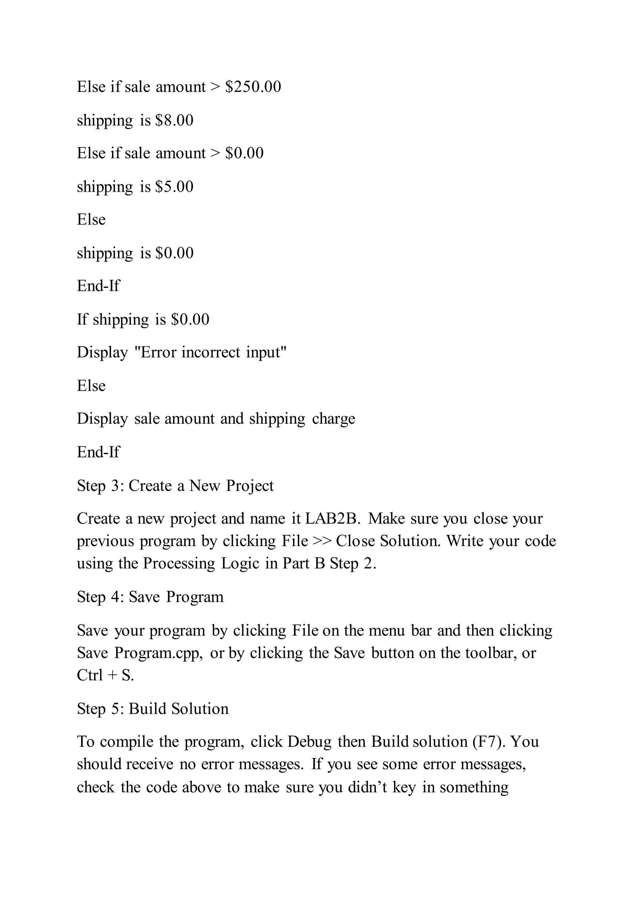 Else if sale amount > $250.00
shipping is $8.00
Else if sale amount > $0.00
shipping is $5.00
Else
shipping is $0.00
End-If
If shipping is $0.00
Display "Error incorrect input"
Else
Display sale amount and shipping charge
End-If
Step 3: Create a New Project
Create a new project and name it LAB2B. Make sure you close your
previous program by clicking File >> Close Solution. Write your code
using the Processing Logic in Part B Step 2.
Step 4: Save Program
Save your program by clicking File on the menu bar and then clicking
Save Program.cpp, or by clicking the Save button on the toolbar, or
Ctrl + S.
Step 5: Build Solution
To compile the program, click Debug then Build solution (F7). You
should receive no error messages. If you see some error messages,
check the code above to make sure you didn’t key in something
 
