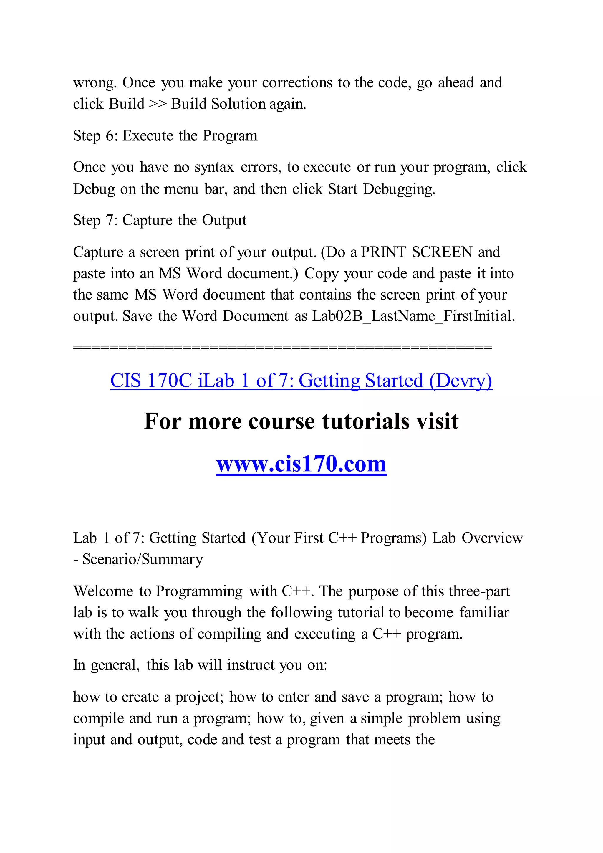 wrong. Once you make your corrections to the code, go ahead and
click Build >> Build Solution again.
Step 6: Execute the Program
Once you have no syntax errors, to execute or run your program, click
Debug on the menu bar, and then click Start Debugging.
Step 7: Capture the Output
Capture a screen print of your output. (Do a PRINT SCREEN and
paste into an MS Word document.) Copy your code and paste it into
the same MS Word document that contains the screen print of your
output. Save the Word Document as Lab02B_LastName_FirstInitial.
==============================================
CIS 170C iLab 1 of 7: Getting Started (Devry)
For more course tutorials visit
www.cis170.com
Lab 1 of 7: Getting Started (Your First C++ Programs) Lab Overview
- Scenario/Summary
Welcome to Programming with C++. The purpose of this three-part
lab is to walk you through the following tutorial to become familiar
with the actions of compiling and executing a C++ program.
In general, this lab will instruct you on:
how to create a project; how to enter and save a program; how to
compile and run a program; how to, given a simple problem using
input and output, code and test a program that meets the
 