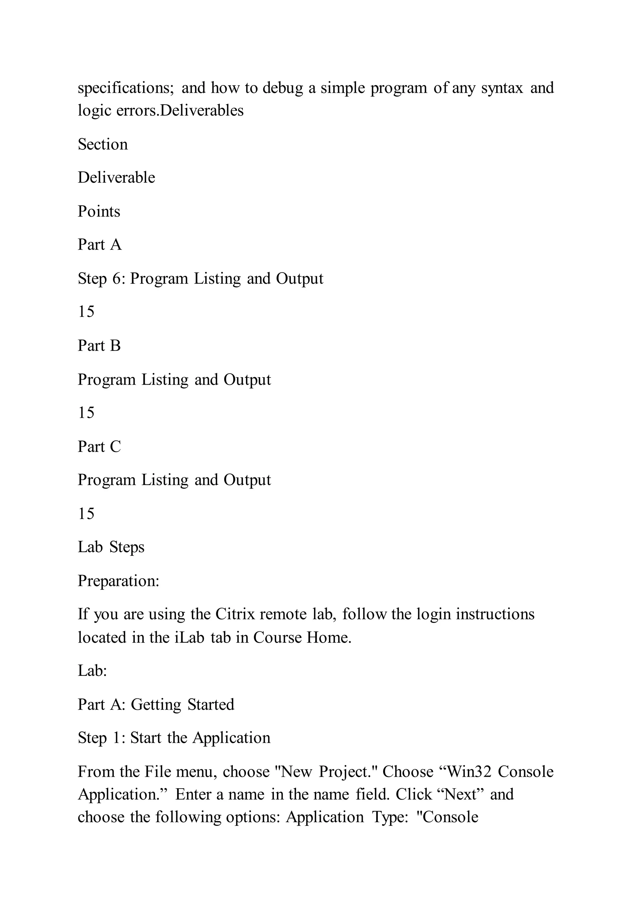 specifications; and how to debug a simple program of any syntax and
logic errors.Deliverables
Section
Deliverable
Points
Part A
Step 6: Program Listing and Output
15
Part B
Program Listing and Output
15
Part C
Program Listing and Output
15
Lab Steps
Preparation:
If you are using the Citrix remote lab, follow the login instructions
located in the iLab tab in Course Home.
Lab:
Part A: Getting Started
Step 1: Start the Application
From the File menu, choose "New Project." Choose “Win32 Console
Application.” Enter a name in the name field. Click “Next” and
choose the following options: Application Type: "Console
 