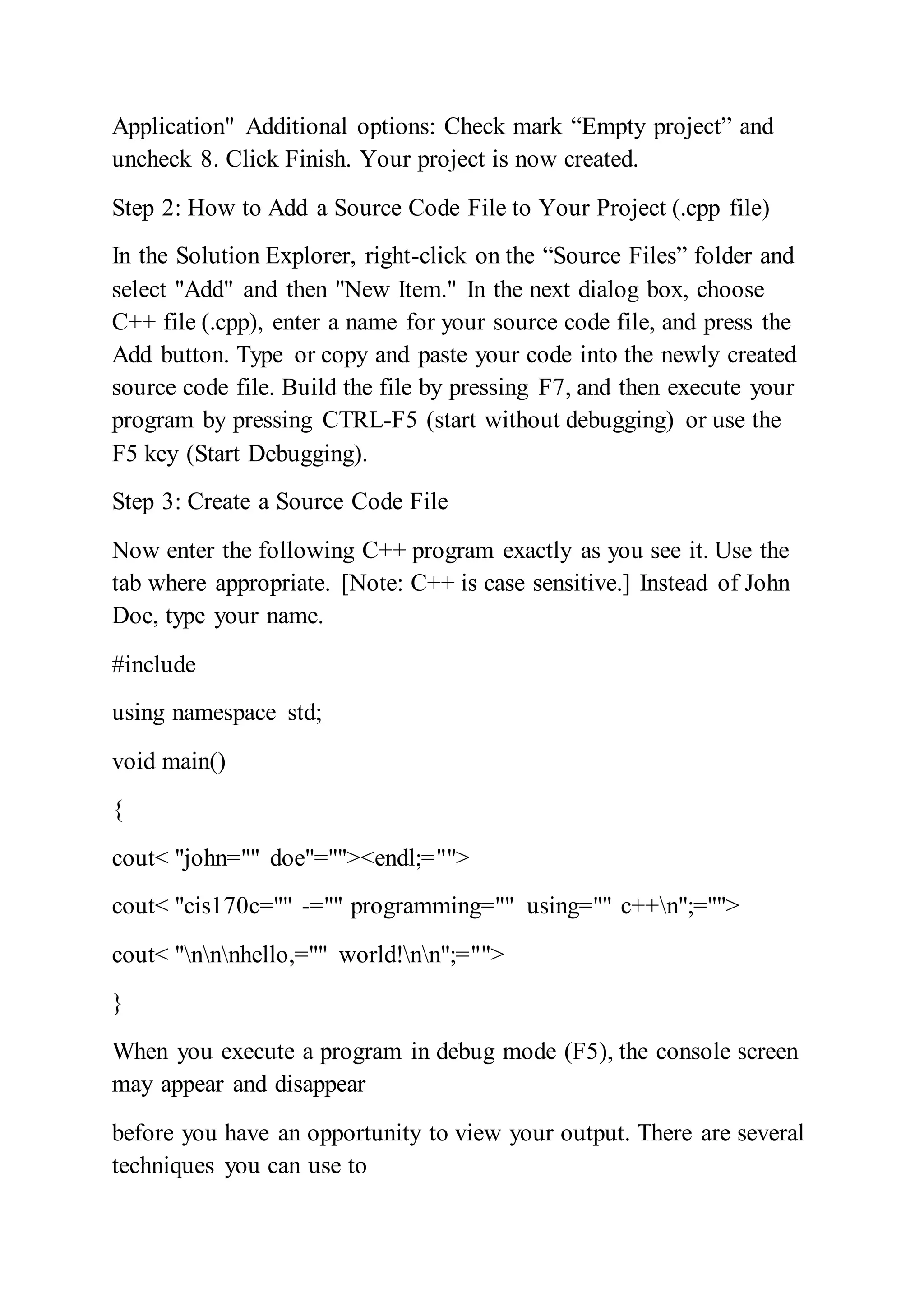 Application" Additional options: Check mark “Empty project” and
uncheck 8. Click Finish. Your project is now created.
Step 2: How to Add a Source Code File to Your Project (.cpp file)
In the Solution Explorer, right-click on the “Source Files” folder and
select "Add" and then "New Item." In the next dialog box, choose
C++ file (.cpp), enter a name for your source code file, and press the
Add button. Type or copy and paste your code into the newly created
source code file. Build the file by pressing F7, and then execute your
program by pressing CTRL-F5 (start without debugging) or use the
F5 key (Start Debugging).
Step 3: Create a Source Code File
Now enter the following C++ program exactly as you see it. Use the
tab where appropriate. [Note: C++ is case sensitive.] Instead of John
Doe, type your name.
#include
using namespace std;
void main()
{
cout< "john="" doe"=""><endl;="">
cout< "cis170c="" -="" programming="" using="" c++n";="">
cout< "nnnhello,="" world!nn";="">
}
When you execute a program in debug mode (F5), the console screen
may appear and disappear
before you have an opportunity to view your output. There are several
techniques you can use to
 