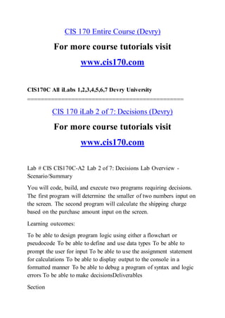 CIS 170 Entire Course (Devry)
For more course tutorials visit
www.cis170.com
CIS170C All iLabs 1,2,3,4,5,6,7 Devry University
==============================================
CIS 170 iLab 2 of 7: Decisions (Devry)
For more course tutorials visit
www.cis170.com
Lab # CIS CIS170C-A2 Lab 2 of 7: Decisions Lab Overview -
Scenario/Summary
You will code, build, and execute two programs requiring decisions.
The first program will determine the smaller of two numbers input on
the screen. The second program will calculate the shipping charge
based on the purchase amount input on the screen.
Learning outcomes:
To be able to design program logic using either a flowchart or
pseudocode To be able to define and use data types To be able to
prompt the user for input To be able to use the assignment statement
for calculations To be able to display output to the console in a
formatted manner To be able to debug a program of syntax and logic
errors To be able to make decisionsDeliverables
Section
 