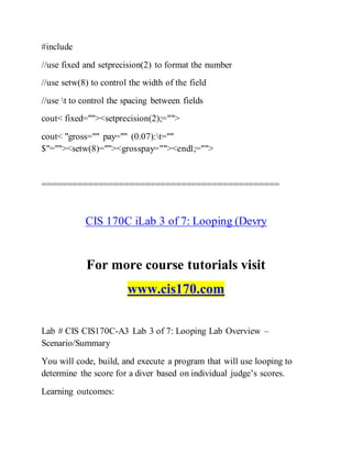 #include
//use fixed and setprecision(2) to format the number
//use setw(8) to control the width of the field
//use t to control the spacing between fields
cout< fixed=""><setprecision(2);="">
cout< "gross="" pay="" (0.07):t=""
$"=""><setw(8)=""><grosspay=""><endl;="">
==============================================
CIS 170C iLab 3 of 7: Looping (Devry
For more course tutorials visit
www.cis170.com
Lab # CIS CIS170C-A3 Lab 3 of 7: Looping Lab Overview –
Scenario/Summary
You will code, build, and execute a program that will use looping to
determine the score for a diver based on individual judge’s scores.
Learning outcomes:
 