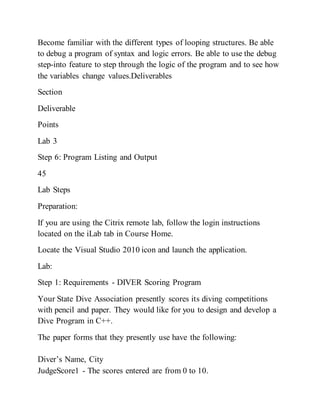 Become familiar with the different types of looping structures. Be able
to debug a program of syntax and logic errors. Be able to use the debug
step-into feature to step through the logic of the program and to see how
the variables change values.Deliverables
Section
Deliverable
Points
Lab 3
Step 6: Program Listing and Output
45
Lab Steps
Preparation:
If you are using the Citrix remote lab, follow the login instructions
located on the iLab tab in Course Home.
Locate the Visual Studio 2010 icon and launch the application.
Lab:
Step 1: Requirements - DIVER Scoring Program
Your State Dive Association presently scores its diving competitions
with pencil and paper. They would like for you to design and develop a
Dive Program in C++.
The paper forms that they presently use have the following:
Diver’s Name, City
JudgeScore1 - The scores entered are from 0 to 10.
 