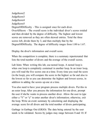 JudgeScore2
JudgeScore3
JudgeScore4
JudgeScore5
DegreeOfDifficulty - This is assigned once for each diver.
OverAllScore - The overall score is the individual diver’s scores totaled
and then divided by the degree of difficulty. The highest and lowest
scores are removed as they are often skewed entries. Total the three
scores left, divide them by 3, and then multiply that by the
DegreeOfDifficulty. The degree of difficulty ranges from 1.00 to 1.67.
Display the diver's information and overall score.
When the competition is complete, there is a summary reportcreated that
lists the total number of divers and the average of the overall scores.
Lab hints: When writing this lab, use nested loops. A nested loop is
when one loop is completely contained in another loop. In an inner loop,
you will read the five scores one at a time. Every time you read the score
(in the loop), you will compare the score to the highest so far and also to
the lowest so far so you can determine the highest and lowest scores, in
addition to adding the scores up one at a time.
You also need to have your program process multiple divers. Put this in
an outer loop. After you process the information for one diver, prompt
the user if she/he wants to process another diver. Allow the user to type
either a “Y” or “y” to enter another diver's information; otherwise, exit
the loop. Write an event summary by calculating and displaying the
average score for all divers and the total number of divers participating.
Garbage in Garbage Out (GIGO): The data being entered by the user
needs to be validated. Scores by judges may range between 0 and 10. If
 