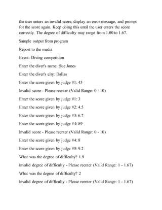 the user enters an invalid score, display an error message, and prompt
for the score again. Keep doing this until the user enters the score
correctly. The degree of difficulty may range from 1.00 to 1.67.
Sample output from program
Report to the media
Event: Diving competition
Enter the diver's name: Sue Jones
Enter the diver's city: Dallas
Enter the score given by judge #1: 45
Invalid score - Please reenter (Valid Range: 0 - 10)
Enter the score given by judge #1: 3
Enter the score given by judge #2: 4.5
Enter the score given by judge #3: 6.7
Enter the score given by judge #4: 89
Invalid score - Please reenter (Valid Range: 0 - 10)
Enter the score given by judge #4: 8
Enter the score given by judge #5: 9.2
What was the degree of difficulty? 1.9
Invalid degree of difficulty - Please reenter (Valid Range: 1 - 1.67)
What was the degree of difficulty? 2
Invalid degree of difficulty - Please reenter (Valid Range: 1 - 1.67)
 