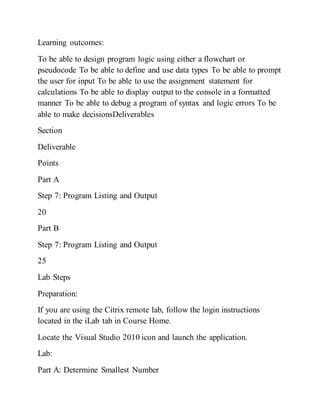 Learning outcomes:
To be able to design program logic using either a flowchart or
pseudocode To be able to define and use data types To be able to prompt
the user for input To be able to use the assignment statement for
calculations To be able to display output to the console in a formatted
manner To be able to debug a program of syntax and logic errors To be
able to make decisionsDeliverables
Section
Deliverable
Points
Part A
Step 7: Program Listing and Output
20
Part B
Step 7: Program Listing and Output
25
Lab Steps
Preparation:
If you are using the Citrix remote lab, follow the login instructions
located in the iLab tab in Course Home.
Locate the Visual Studio 2010 icon and launch the application.
Lab:
Part A: Determine Smallest Number
 