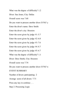What was the degree of difficulty? 1.2
Diver: Sue Jones, City: Dallas
Overall score was 7.68
Do you want to process another diver (Y/N)? y
Enter the diver's name: Dave Smith
Enter the diver's city: Houston
Enter the score given by judge #1: 5.7
Enter the score given by judge #2: 6.8
Enter the score given by judge #3: 7.6
Enter the score given by judge #4: 8.7
Enter the score given by judge #5: 6.7
What was the degree of difficulty? 1.1
Diver: Dave Smith, City: Houston
Overall score was 7.74
Do you want to process another diver (Y/N)? n
EVENT SUMMARY
Number of divers participating: 2
Average score of all divers: 7.71
Press any key to continue . . .
Step 2: Processing Logic
 