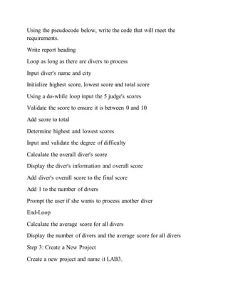 Using the pseudocode below, write the code that will meet the
requirements.
Write report heading
Loop as long as there are divers to process
Input diver's name and city
Initialize highest score, lowest score and total score
Using a do-while loop input the 5 judge's scores
Validate the score to ensure it is between 0 and 10
Add score to total
Determine highest and lowest scores
Input and validate the degree of difficulty
Calculate the overall diver's score
Display the diver's information and overall score
Add diver's overall score to the final score
Add 1 to the number of divers
Prompt the user if she wants to process another diver
End-Loop
Calculate the average score for all divers
Display the number of divers and the average score for all divers
Step 3: Create a New Project
Create a new project and name it LAB3.
 