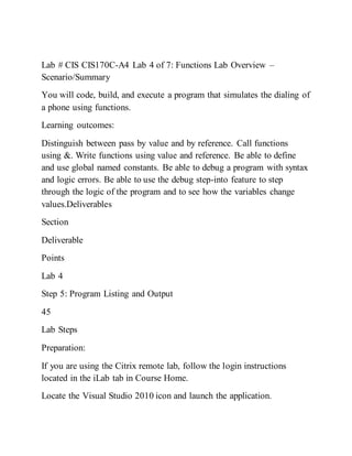 Lab # CIS CIS170C-A4 Lab 4 of 7: Functions Lab Overview –
Scenario/Summary
You will code, build, and execute a program that simulates the dialing of
a phone using functions.
Learning outcomes:
Distinguish between pass by value and by reference. Call functions
using &. Write functions using value and reference. Be able to define
and use global named constants. Be able to debug a program with syntax
and logic errors. Be able to use the debug step-into feature to step
through the logic of the program and to see how the variables change
values.Deliverables
Section
Deliverable
Points
Lab 4
Step 5: Program Listing and Output
45
Lab Steps
Preparation:
If you are using the Citrix remote lab, follow the login instructions
located in the iLab tab in Course Home.
Locate the Visual Studio 2010 icon and launch the application.
 