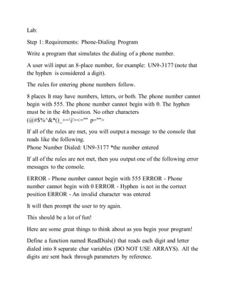 Lab:
Step 1: Requirements: Phone-Dialing Program
Write a program that simulates the dialing of a phone number.
A user will input an 8-place number, for example: UN9-3177 (note that
the hyphen is considered a digit).
The rules for entering phone numbers follow.
8 places It may have numbers, letters, or both. The phone number cannot
begin with 555. The phone number cannot begin with 0. The hyphen
must be in the 4th position. No other characters
(@#$%^&*()_+=|/><="" p="">
If all of the rules are met, you will output a message to the console that
reads like the following.
Phone Number Dialed: UN9-3177 *the number entered
If all of the rules are not met, then you output one of the following error
messages to the console.
ERROR - Phone number cannot begin with 555 ERROR - Phone
number cannot begin with 0 ERROR - Hyphen is not in the correct
position ERROR - An invalid character was entered
It will then prompt the user to try again.
This should be a lot of fun!
Here are some great things to think about as you begin your program!
Define a function named ReadDials() that reads each digit and letter
dialed into 8 separate char variables (DO NOT USE ARRAYS). All the
digits are sent back through parameters by reference.
 