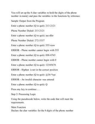 You will set up the 8 char variables to hold the digits of the phone
number in main() and pass the variables to the functions by reference.
Sample Output from the Program
Enter a phone number (Q to quit): 213-2121
Phone Number Dialed: 213-2121
Enter a phone number (Q to quit): asc-dfer
Phone Number Dialed: 272-3337
Enter a phone number (Q to quit): 555-resw
ERROR - Phone number cannot begin with 555
Enter a phone number (Q to quit): 098-8765
ERROR - Phone number cannot begin with 0
Enter a phone number (Q to quit): 12345678
ERROR - Hyphen is not in the correct position
Enter a phone number (Q to quit): @34-*uyt
ERROR - An invalid character was entered
Enter a phone number (Q to quit): Q
Press any key to continue . . .
Step 2: Processing Logic
Using the pseudocode below, write the code that will meet the
requirements.
Main Function
Declare the char variables for the 8 digits of the phone number
 