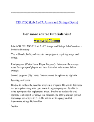 ==============================================
CIS 170C iLab 5 of 7: Arrays and Strings (Devry)
For more course tutorials visit
www.cis170.com
Lab # CIS CIS170C-A5 Lab 5 of 7: Arrays and Strings Lab Overview -
Scenario/Summary
You will code, build, and execute two programs requiring arrays and
strings.
First program (Video Game Player Program): Determine the average
score for a group of players and then determine who scored below
average.
Second program (Pig Latin): Convert words in a phrase to pig latin.
Learning outcomes:
Be able to explain the need for arrays in a program. Be able to determine
the appropriate array data type to use in a given program. Be able to
write a program that implements arrays. Be able to explain the way
memory is allocated for arrays in a program. Be able to explain the fact
that arrays are objects in C++. Be able to write a program that
implements strings.Deliverables
Section
 