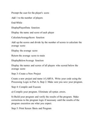 Prompt the user for the player's score
Add 1 to the number of players
End-While
DisplayPlayerData function
Display the name and score of each player
CalculateAverageScore function
Add up the scores and divide by the number of scores to calculate the
average score
Display the average score
Return the average score to main
DisplayBelowAverage function
Display the names and scores of all players who scored below the
average score
Step 3: Create a New Project
Create a new project and name it LAB5A. Write your code using the
Processing Logic in Part A, Step 2. Make sure you save your program.
Step 4: Compile and Execute
a) Compile your program. Eliminate all syntax errors.
b) Build your program and verify the results of the program. Make
corrections to the program logic if necessary until the results of the
program execution are what you expect.
Step 5: Print Screen Shots and Program
 