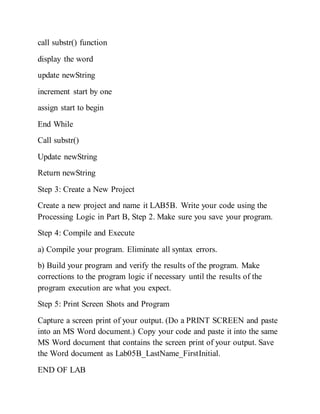 call substr() function
display the word
update newString
increment start by one
assign start to begin
End While
Call substr()
Update newString
Return newString
Step 3: Create a New Project
Create a new project and name it LAB5B. Write your code using the
Processing Logic in Part B, Step 2. Make sure you save your program.
Step 4: Compile and Execute
a) Compile your program. Eliminate all syntax errors.
b) Build your program and verify the results of the program. Make
corrections to the program logic if necessary until the results of the
program execution are what you expect.
Step 5: Print Screen Shots and Program
Capture a screen print of your output. (Do a PRINT SCREEN and paste
into an MS Word document.) Copy your code and paste it into the same
MS Word document that contains the screen print of your output. Save
the Word document as Lab05B_LastName_FirstInitial.
END OF LAB
 