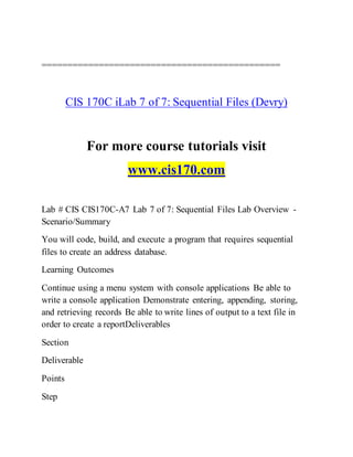 ==============================================
CIS 170C iLab 7 of 7: Sequential Files (Devry)
For more course tutorials visit
www.cis170.com
Lab # CIS CIS170C-A7 Lab 7 of 7: Sequential Files Lab Overview -
Scenario/Summary
You will code, build, and execute a program that requires sequential
files to create an address database.
Learning Outcomes
Continue using a menu system with console applications Be able to
write a console application Demonstrate entering, appending, storing,
and retrieving records Be able to write lines of output to a text file in
order to create a reportDeliverables
Section
Deliverable
Points
Step
 