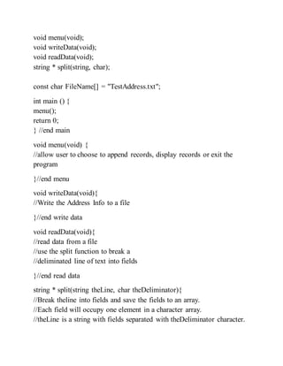 void menu(void);
void writeData(void);
void readData(void);
string * split(string, char);
const char FileName[] = "TestAddress.txt";
int main () {
menu();
return 0;
} //end main
void menu(void) {
//allow user to choose to append records, display records or exit the
program
}//end menu
void writeData(void){
//Write the Address Info to a file
}//end write data
void readData(void){
//read data from a file
//use the split function to break a
//deliminated line of text into fields
}//end read data
string * split(string theLine, char theDeliminator){
//Break theline into fields and save the fields to an array.
//Each field will occupy one element in a character array.
//theLine is a string with fields separated with theDeliminator character.
 