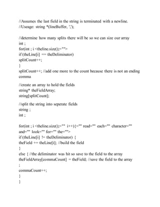 //Assumes the last field in the string is terminated with a newline.
//Useage: string *(lineBuffer, ',');
//determine how many splits there will be so we can size our array
int ;
for(int ; i <theline.size();="">
if (theLine[i] == theDeliminator)
splitCount++;
}
splitCount++; //add one more to the count because there is not an ending
comma
//create an array to hold the fields
string* theFieldArray;
string[splitCount];
//split the string into seperate fields
string ;
int ;
for(int ; i <theline.size();="" i++){="" read="" each="" character=""
and="" look="" for="" the="">
if (theLine[i] != theDeliminator) {
theField += theLine[i]; //build the field
}
else { //the deliminator was hit so save to the field to the array
theFieldArray[commaCount] = theField; //save the field to the array
;
commaCount++;
}
}
 