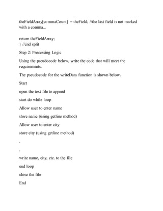 theFieldArray[commaCount] = theField; //the last field is not marked
with a comma...
return theFieldArray;
} //end split
Step 2: Processing Logic
Using the pseudocode below, write the code that will meet the
requirements.
The pseudocode for the writeData function is shown below.
Start
open the text file to append
start do while loop
Allow user to enter name
store name (using getline method)
Allow user to enter city
store city (using getline method)
.
.
write name, city, etc. to the file
end loop
close the file
End
 