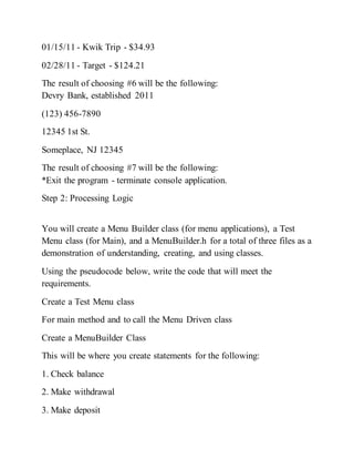 01/15/11 - Kwik Trip - $34.93
02/28/11 - Target - $124.21
The result of choosing #6 will be the following:
Devry Bank, established 2011
(123) 456-7890
12345 1st St.
Someplace, NJ 12345
The result of choosing #7 will be the following:
*Exit the program - terminate console application.
Step 2: Processing Logic
You will create a Menu Builder class (for menu applications), a Test
Menu class (for Main), and a MenuBuilder.h for a total of three files as a
demonstration of understanding, creating, and using classes.
Using the pseudocode below, write the code that will meet the
requirements.
Create a Test Menu class
For main method and to call the Menu Driven class
Create a MenuBuilder Class
This will be where you create statements for the following:
1. Check balance
2. Make withdrawal
3. Make deposit
 