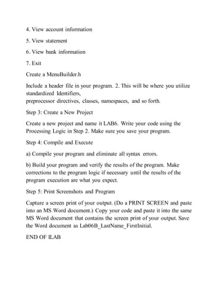 4. View account information
5. View statement
6. View bank information
7. Exit
Create a MenuBuilder.h
Include a header file in your program. 2. This will be where you utilize
standardized Identifiers,
preprocessor directives, classes, namespaces, and so forth.
Step 3: Create a New Project
Create a new project and name it LAB6. Write your code using the
Processing Logic in Step 2. Make sure you save your program.
Step 4: Compile and Execute
a) Compile your program and eliminate all syntax errors.
b) Build your program and verify the results of the program. Make
corrections to the program logic if necessary until the results of the
program execution are what you expect.
Step 5: Print Screenshots and Program
Capture a screen print of your output. (Do a PRINT SCREEN and paste
into an MS Word document.) Copy your code and paste it into the same
MS Word document that contains the screen print of your output. Save
the Word document as Lab06B_LastName_FirstInitial.
END OF ILAB
 