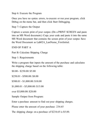 Step 6: Execute the Program
Once you have no syntax errors, to execute or run your program, click
Debug on the menu bar, and then click Start Debugging.
Step 7: Capture the Output
Capture a screen print of your output. (Do a PRINT SCREEN and paste
into an MS Word document.) Copy your code and paste it into the same
MS Word document that contains the screen print of your output. Save
the Word Document as Lab02A_LastName_FirstInitial.
END OF PART A
Part B: Calculate Shipping Charge
Step 1: Requirements
Write a program that inputs the amount of the purchase and calculates
the shipping charge based on the following table:
$0.00 - $250.00:$5.00
$250.01 - $500.00: $8.00
$500.01 - $1,000.00: $10.00
$1,000.01 - $5,000.00: $15.00
over $5,000.00: $20.00
Sample Output from Program:
Enter a purchase amount to find out your shipping charges.
Please enter the amount of your purchase: 234.65
The shipping charge on a purchase of $234.65 is $5.00.
 